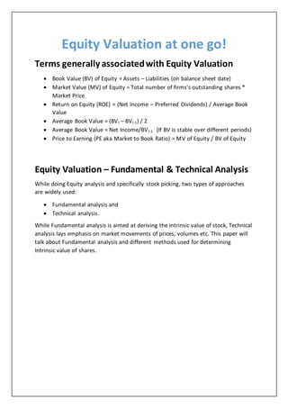 Equity Valuation at one go!
Terms generally associatedwith Equity Valuation
 Book Value (BV) of Equity = Assets – Liabilities (on balance sheet date)
 Market Value (MV) of Equity = Total number of firms’s outstanding shares *
Market Price
 Return on Equity (ROE) = (Net Income – Preferred Dividends) / Average Book
Value
 Average Book Value = (BVt – BVt-1) / 2
 Average Book Value = Net Income/BVt-1 (If BV is stable over different periods)
 Price to Earning (PE aka Market to Book Ratio) = MV of Equity / BV of Equity
Equity Valuation – Fundamental & Technical Analysis
While doing Equity analysis and specifically stock picking, two types of approaches
are widely used:
 Fundamental analysis and
 Technical analysis.
While Fundamental analysis is aimed at deriving the intrinsic value of stock, Technical
analysis lays emphasis on market movements of prices, volumes etc. This paper will
talk about Fundamental analysis and different methods used for determining
Intrinsic value of shares.
 