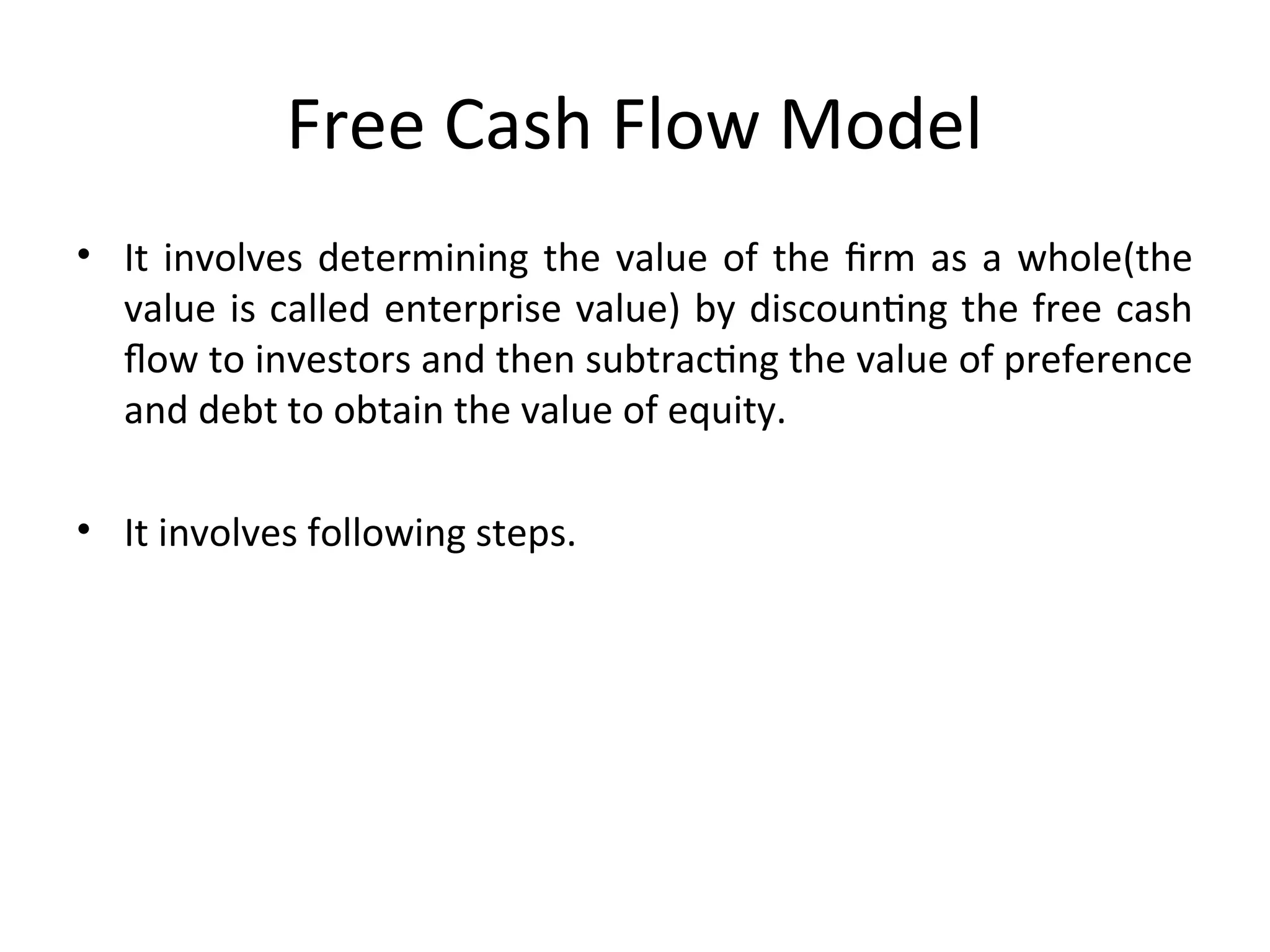 Free Cash Flow Model
• It involves determining the value of the firm as a whole(the
value is called enterprise value) by discounting the free cash
flow to investors and then subtracting the value of preference
and debt to obtain the value of equity.
• It involves following steps.
 