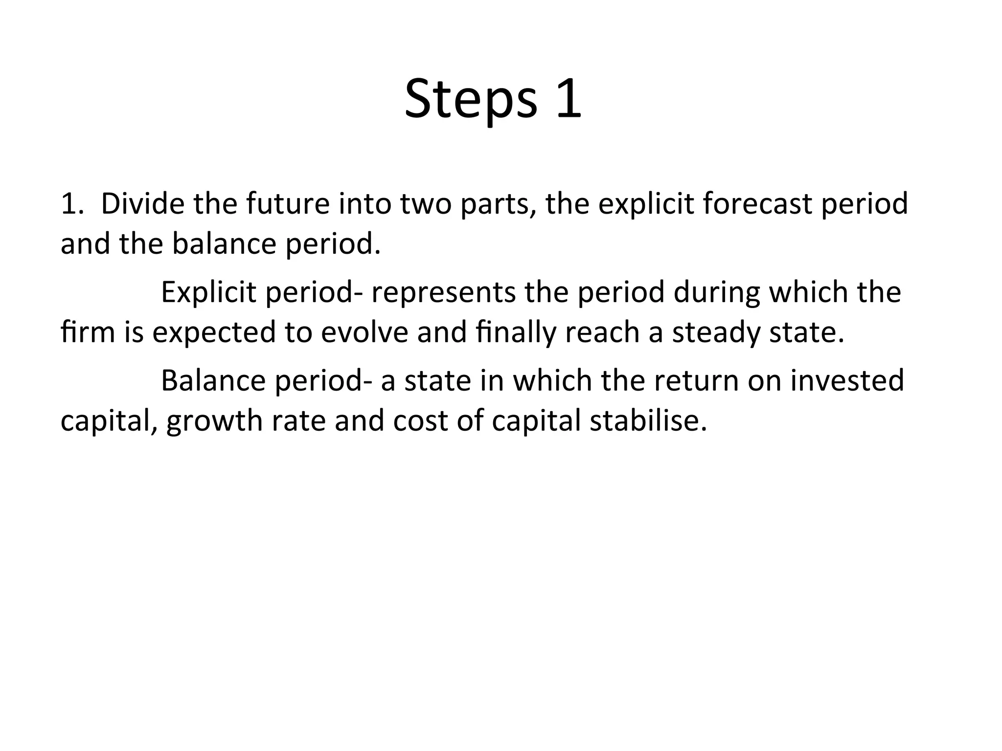 Steps 1
1. Divide the future into two parts, the explicit forecast period
and the balance period.
Explicit period- represents the period during which the
firm is expected to evolve and finally reach a steady state.
Balance period- a state in which the return on invested
capital, growth rate and cost of capital stabilise.
 