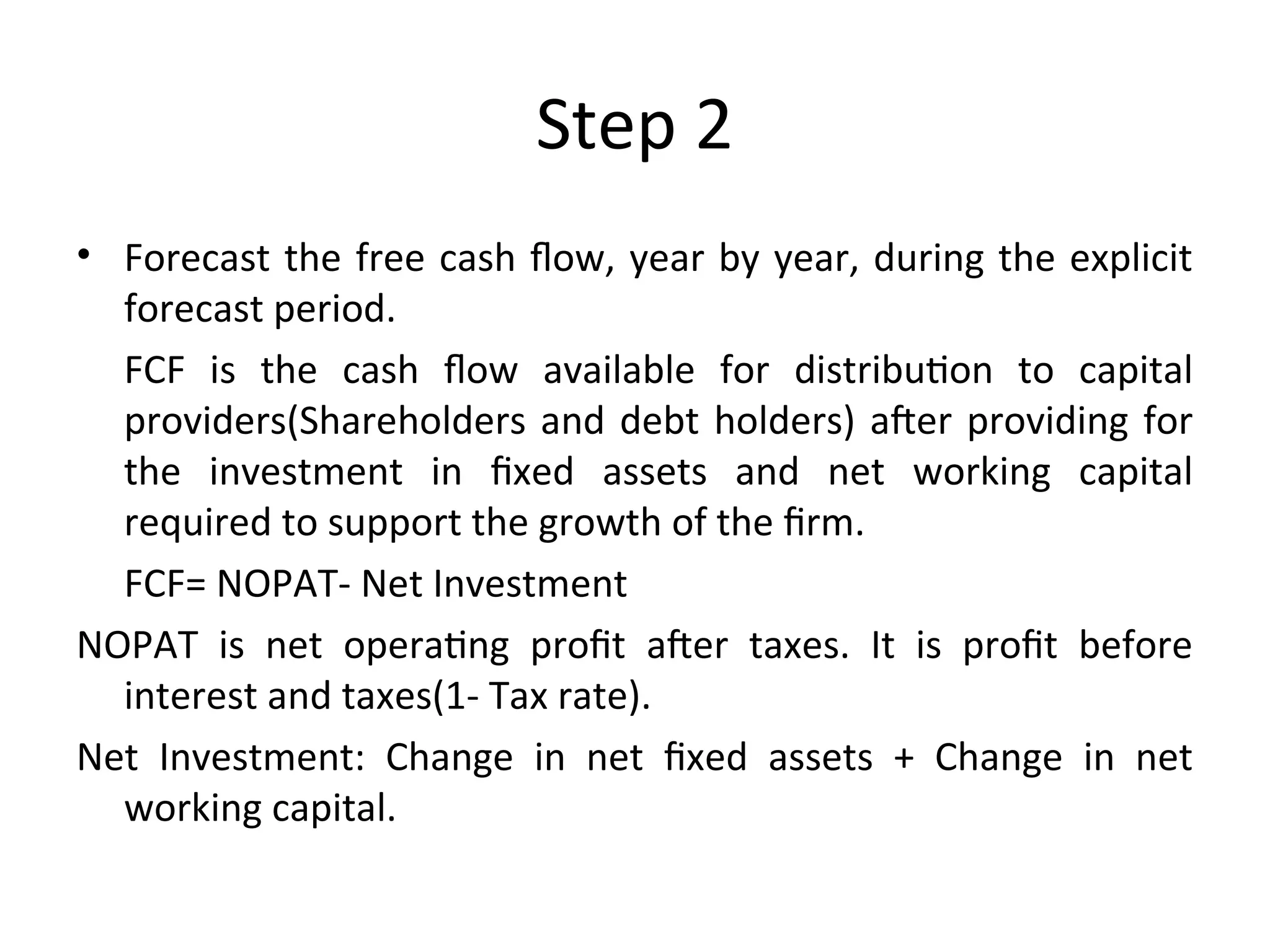 Step 2
• Forecast the free cash flow, year by year, during the explicit
forecast period.
FCF is the cash flow available for distribution to capital
providers(Shareholders and debt holders) after providing for
the investment in fixed assets and net working capital
required to support the growth of the firm.
FCF= NOPAT- Net Investment
NOPAT is net operating profit after taxes. It is profit before
interest and taxes(1- Tax rate).
Net Investment: Change in net fixed assets + Change in net
working capital.
 