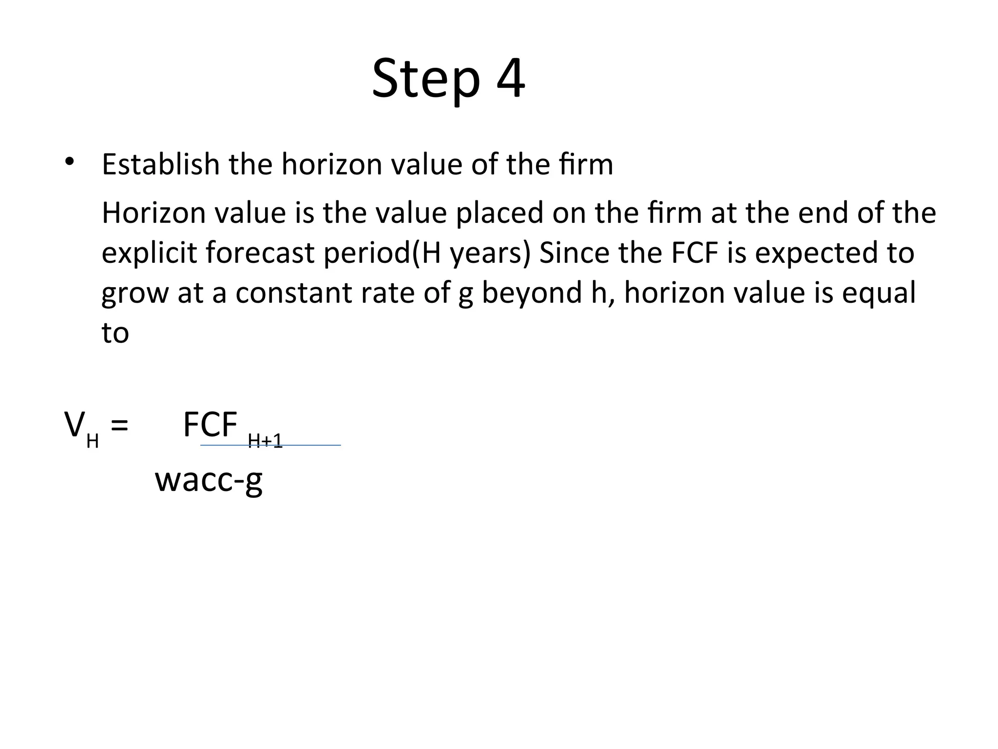 Step 4
• Establish the horizon value of the firm
Horizon value is the value placed on the firm at the end of the
explicit forecast period(H years) Since the FCF is expected to
grow at a constant rate of g beyond h, horizon value is equal
to
VH
= FCF H+1
wacc-g
 