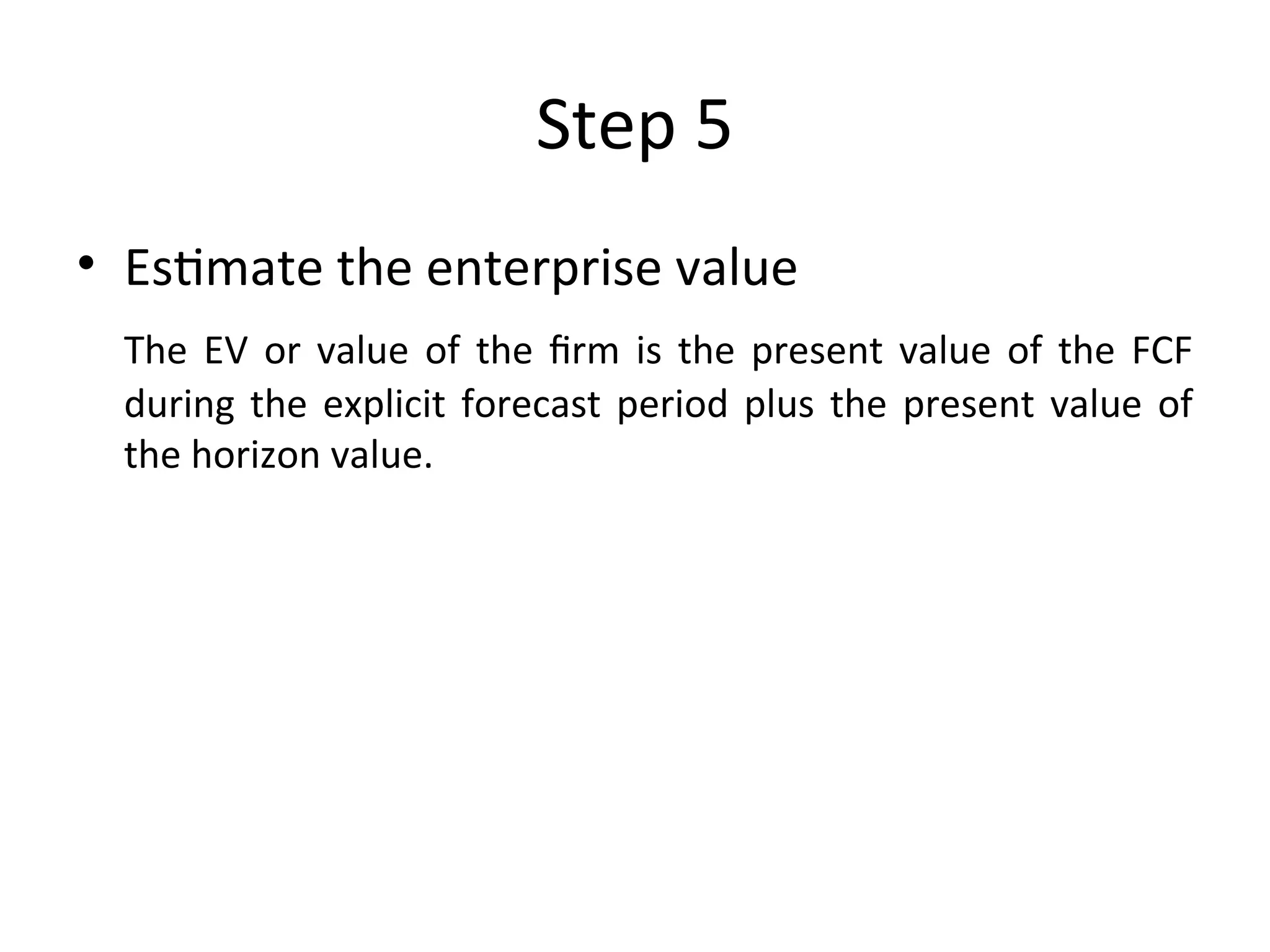 Step 5
• Estimate the enterprise value
The EV or value of the firm is the present value of the FCF
during the explicit forecast period plus the present value of
the horizon value.
 