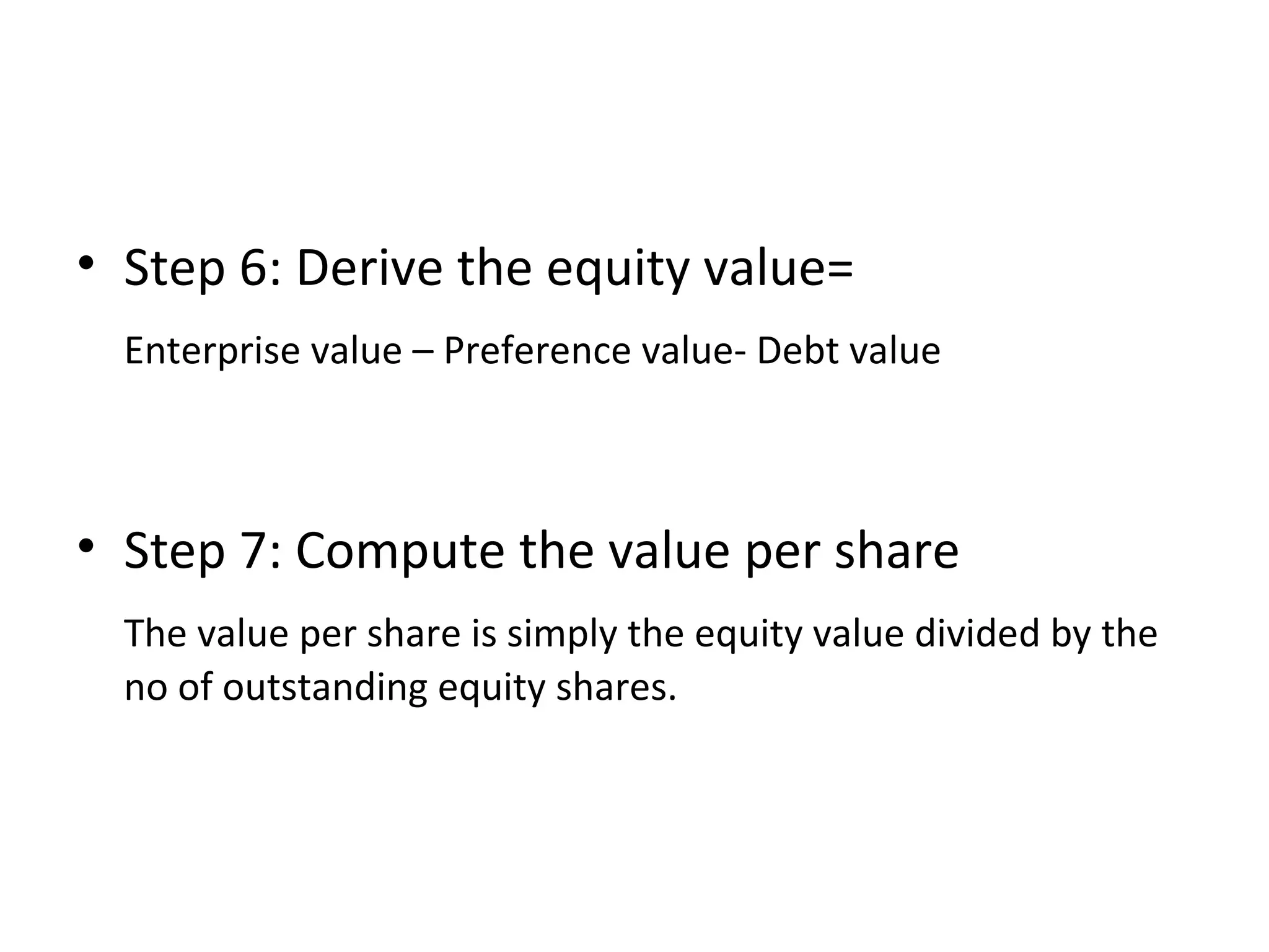 • Step 6: Derive the equity value=
Enterprise value – Preference value- Debt value
• Step 7: Compute the value per share
The value per share is simply the equity value divided by the
no of outstanding equity shares.
 