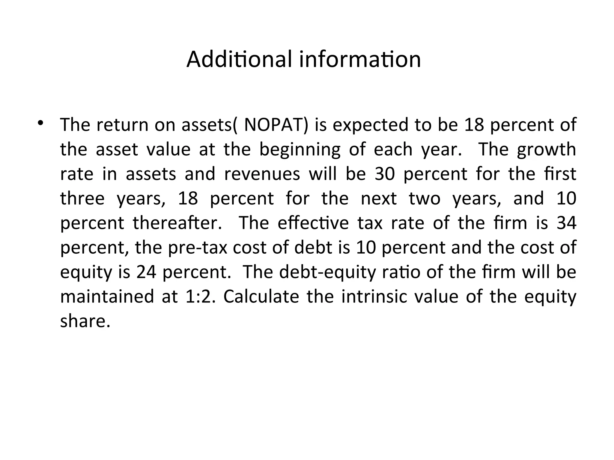 Additional information
• The return on assets( NOPAT) is expected to be 18 percent of
the asset value at the beginning of each year. The growth
rate in assets and revenues will be 30 percent for the first
three years, 18 percent for the next two years, and 10
percent thereafter. The effective tax rate of the firm is 34
percent, the pre-tax cost of debt is 10 percent and the cost of
equity is 24 percent. The debt-equity ratio of the firm will be
maintained at 1:2. Calculate the intrinsic value of the equity
share.
 
