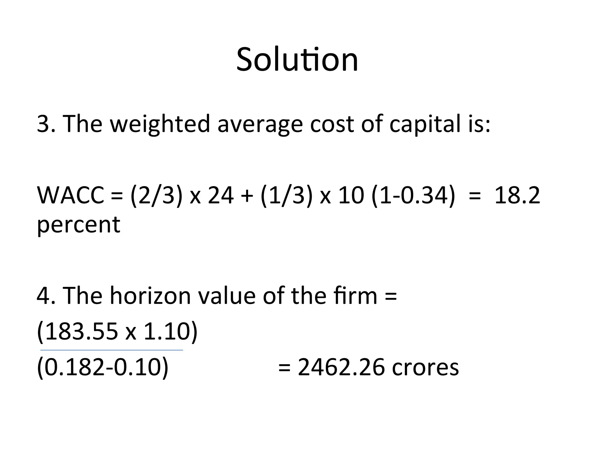 Solution
3. The weighted average cost of capital is:
WACC = (2/3) x 24 + (1/3) x 10 (1-0.34) = 18.2
percent
4. The horizon value of the firm =
(183.55 x 1.10)
(0.182-0.10) = 2462.26 crores
 