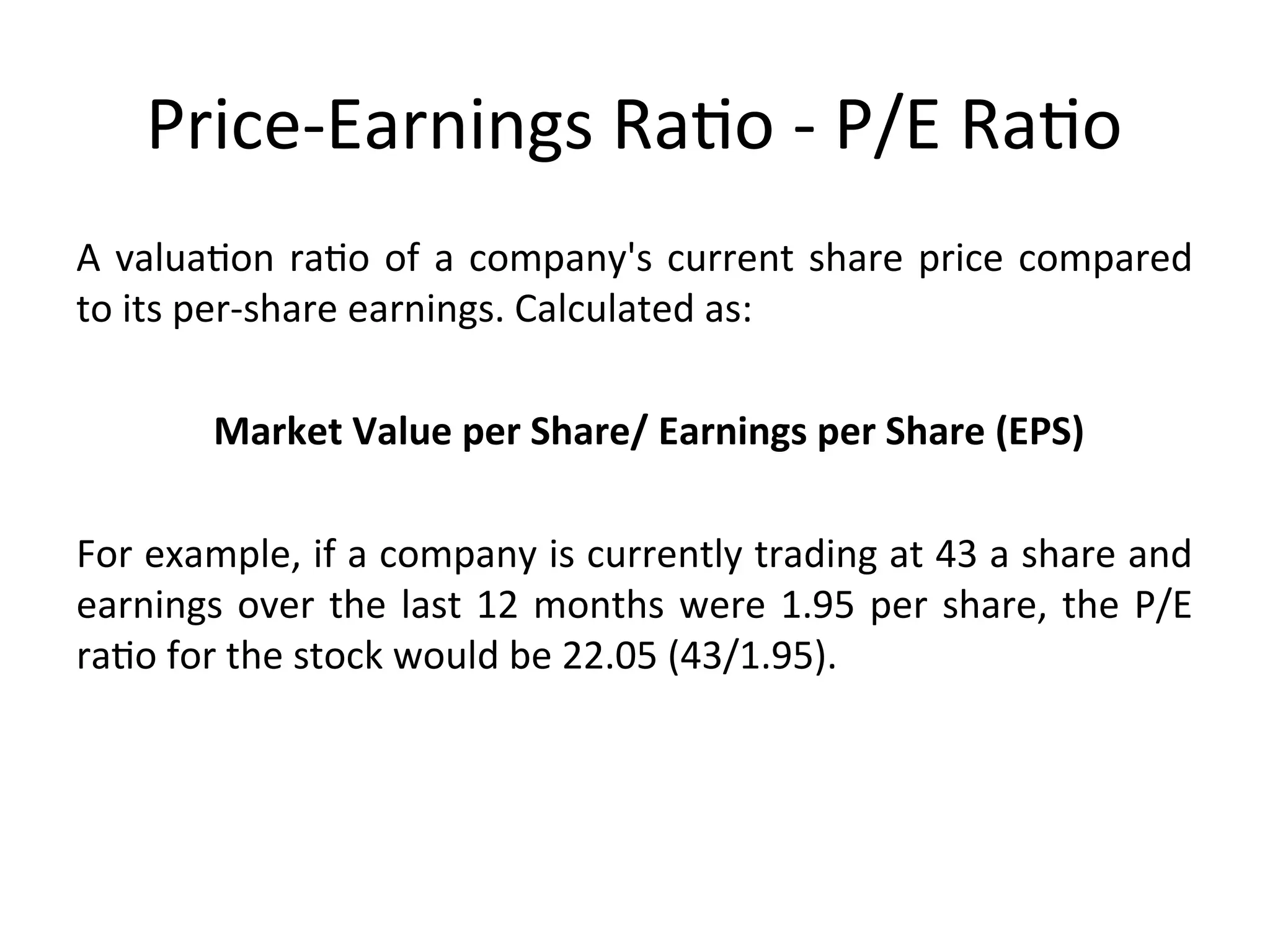 Price-Earnings Ratio - P/E Ratio
A valuation ratio of a company's current share price compared
to its per-share earnings. Calculated as:
Market Value per Share/ Earnings per Share (EPS)
For example, if a company is currently trading at 43 a share and
earnings over the last 12 months were 1.95 per share, the P/E
ratio for the stock would be 22.05 (43/1.95).
 