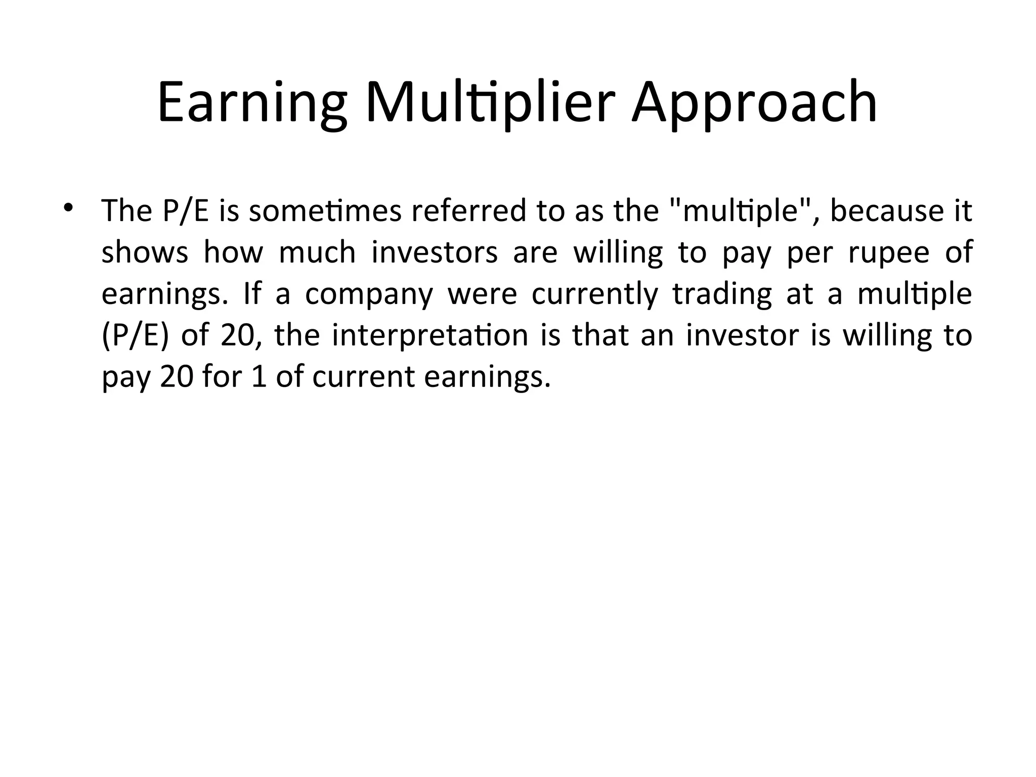 Earning Multiplier Approach
• The P/E is sometimes referred to as the "multiple", because it
shows how much investors are willing to pay per rupee of
earnings. If a company were currently trading at a multiple
(P/E) of 20, the interpretation is that an investor is willing to
pay 20 for 1 of current earnings.
 