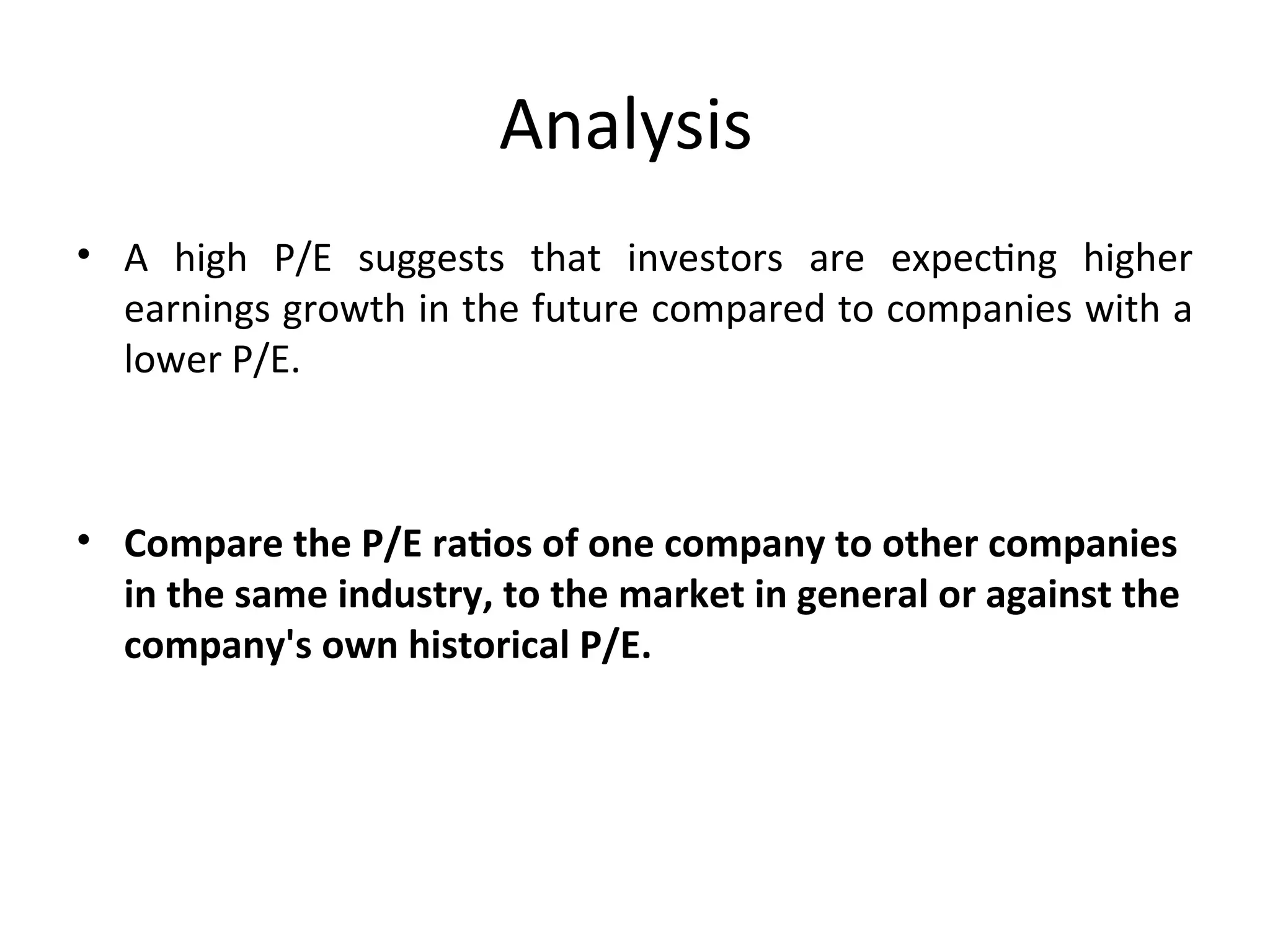 Analysis
• A high P/E suggests that investors are expecting higher
earnings growth in the future compared to companies with a
lower P/E.
• Compare the P/E ratios of one company to other companies
in the same industry, to the market in general or against the
company's own historical P/E.
 