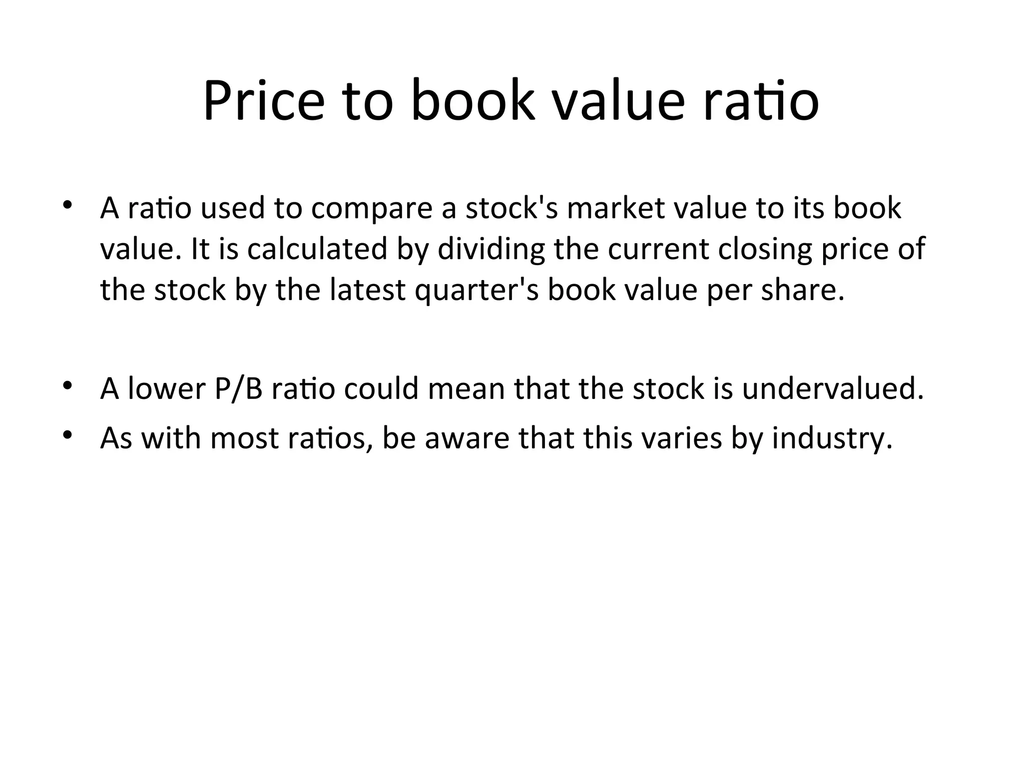 Price to book value ratio
• A ratio used to compare a stock's market value to its book
value. It is calculated by dividing the current closing price of
the stock by the latest quarter's book value per share.
• A lower P/B ratio could mean that the stock is undervalued.
• As with most ratios, be aware that this varies by industry.
 