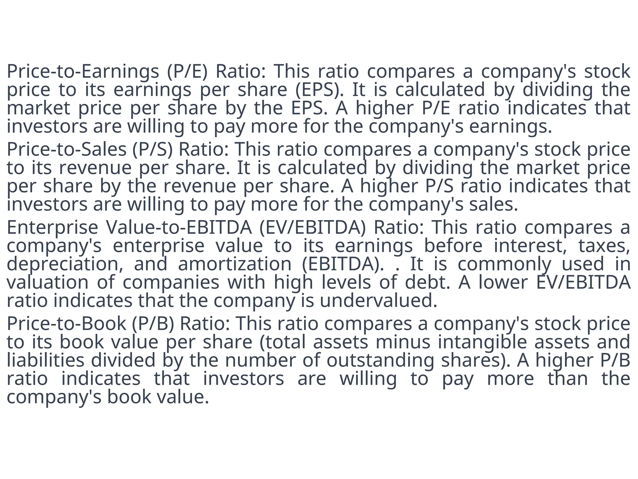 Price-to-Earnings (P/E) Ratio: This ratio compares a company's stock
price to its earnings per share (EPS). It is calculated by dividing the
market price per share by the EPS. A higher P/E ratio indicates that
investors are willing to pay more for the company's earnings.
Price-to-Sales (P/S) Ratio: This ratio compares a company's stock price
to its revenue per share. It is calculated by dividing the market price
per share by the revenue per share. A higher P/S ratio indicates that
investors are willing to pay more for the company's sales.
Enterprise Value-to-EBITDA (EV/EBITDA) Ratio: This ratio compares a
company's enterprise value to its earnings before interest, taxes,
depreciation, and amortization (EBITDA). . It is commonly used in
valuation of companies with high levels of debt. A lower EV/EBITDA
ratio indicates that the company is undervalued.
Price-to-Book (P/B) Ratio: This ratio compares a company's stock price
to its book value per share (total assets minus intangible assets and
liabilities divided by the number of outstanding shares). A higher P/B
ratio indicates that investors are willing to pay more than the
company's book value.
 