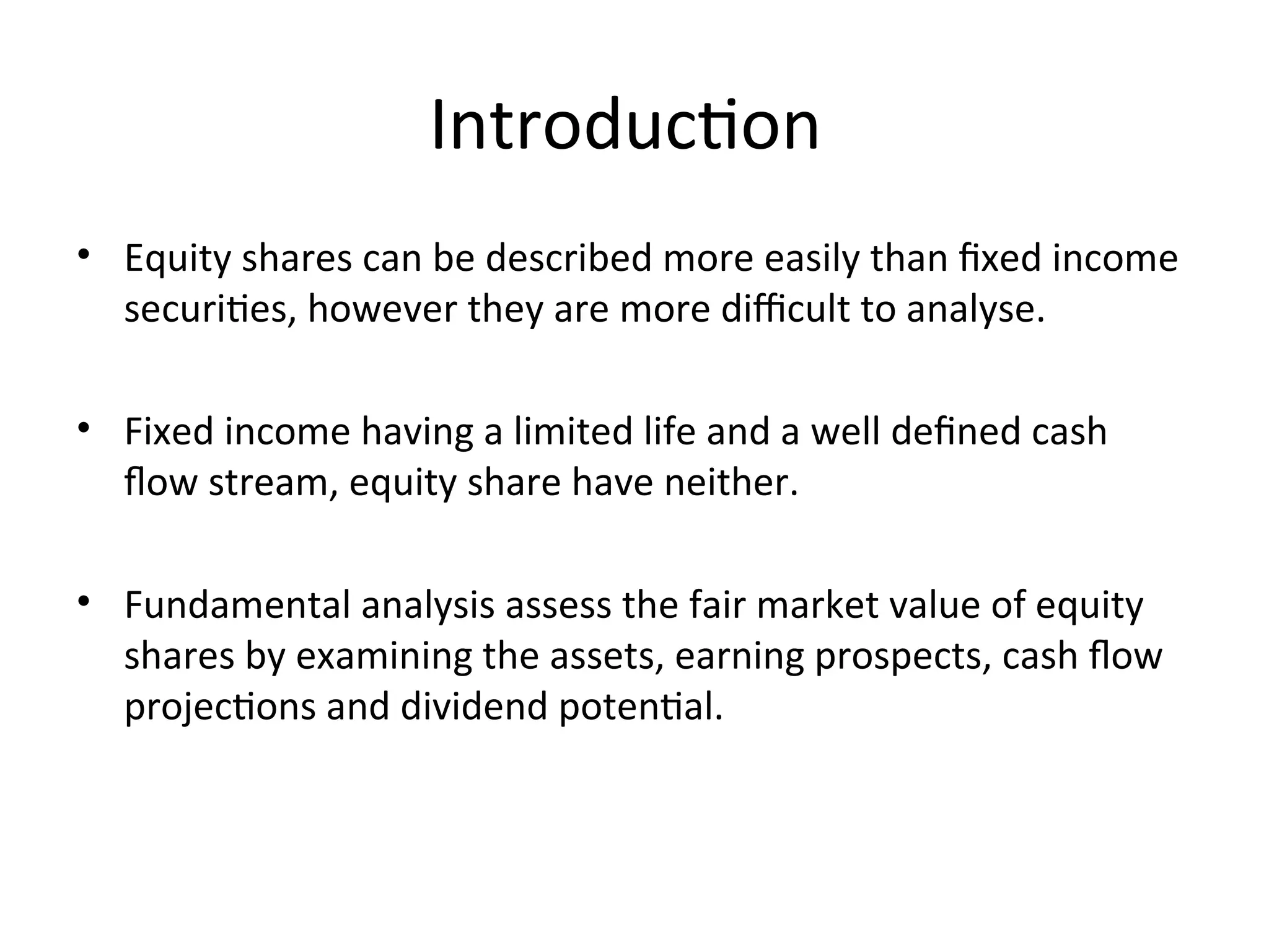 Introduction
• Equity shares can be described more easily than fixed income
securities, however they are more difficult to analyse.
• Fixed income having a limited life and a well defined cash
flow stream, equity share have neither.
• Fundamental analysis assess the fair market value of equity
shares by examining the assets, earning prospects, cash flow
projections and dividend potential.
 