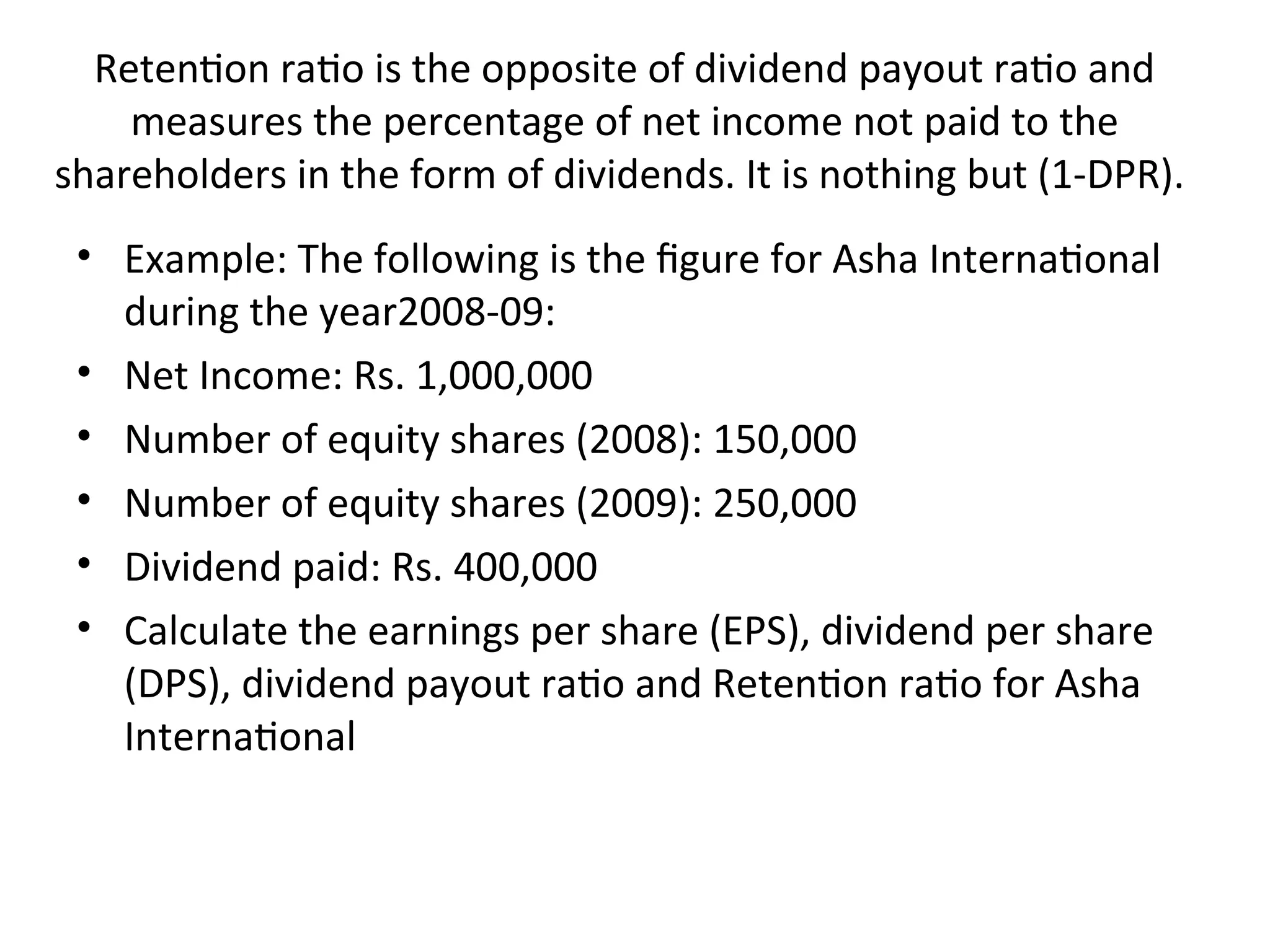 Retention ratio is the opposite of dividend payout ratio and
measures the percentage of net income not paid to the
shareholders in the form of dividends. It is nothing but (1-DPR).
• Example: The following is the figure for Asha International
during the year2008-09:
• Net Income: Rs. 1,000,000
• Number of equity shares (2008): 150,000
• Number of equity shares (2009): 250,000
• Dividend paid: Rs. 400,000
• Calculate the earnings per share (EPS), dividend per share
(DPS), dividend payout ratio and Retention ratio for Asha
International
 