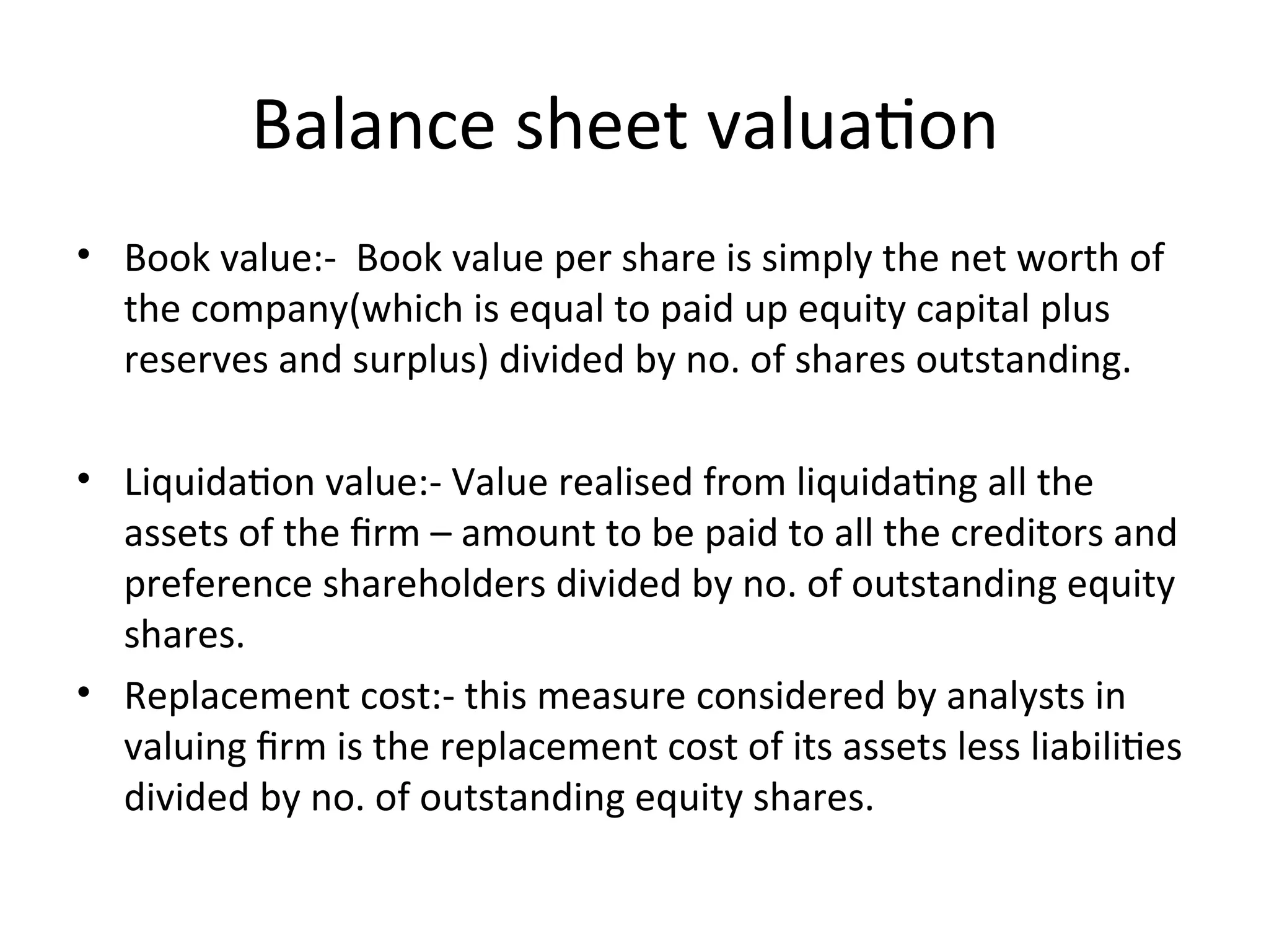 Balance sheet valuation
• Book value:- Book value per share is simply the net worth of
the company(which is equal to paid up equity capital plus
reserves and surplus) divided by no. of shares outstanding.
• Liquidation value:- Value realised from liquidating all the
assets of the firm – amount to be paid to all the creditors and
preference shareholders divided by no. of outstanding equity
shares.
• Replacement cost:- this measure considered by analysts in
valuing firm is the replacement cost of its assets less liabilities
divided by no. of outstanding equity shares.
 