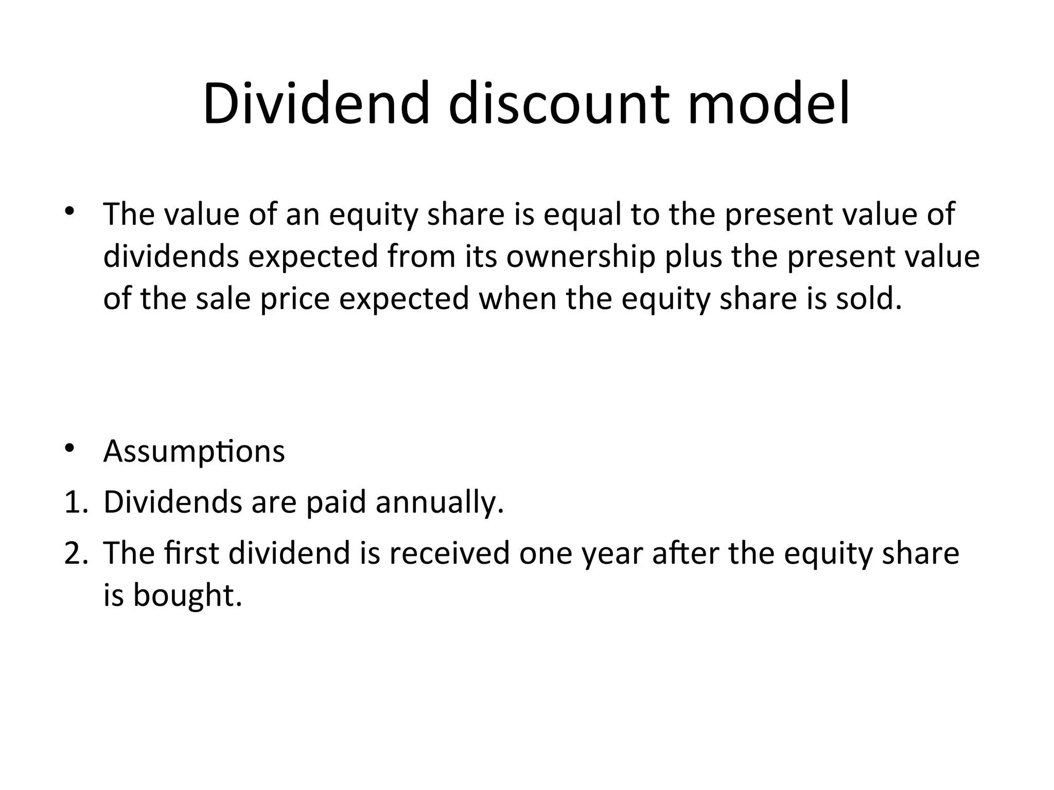 Dividend discount model
• The value of an equity share is equal to the present value of
dividends expected from its ownership plus the present value
of the sale price expected when the equity share is sold.
• Assumptions
1. Dividends are paid annually.
2. The first dividend is received one year after the equity share
is bought.
 