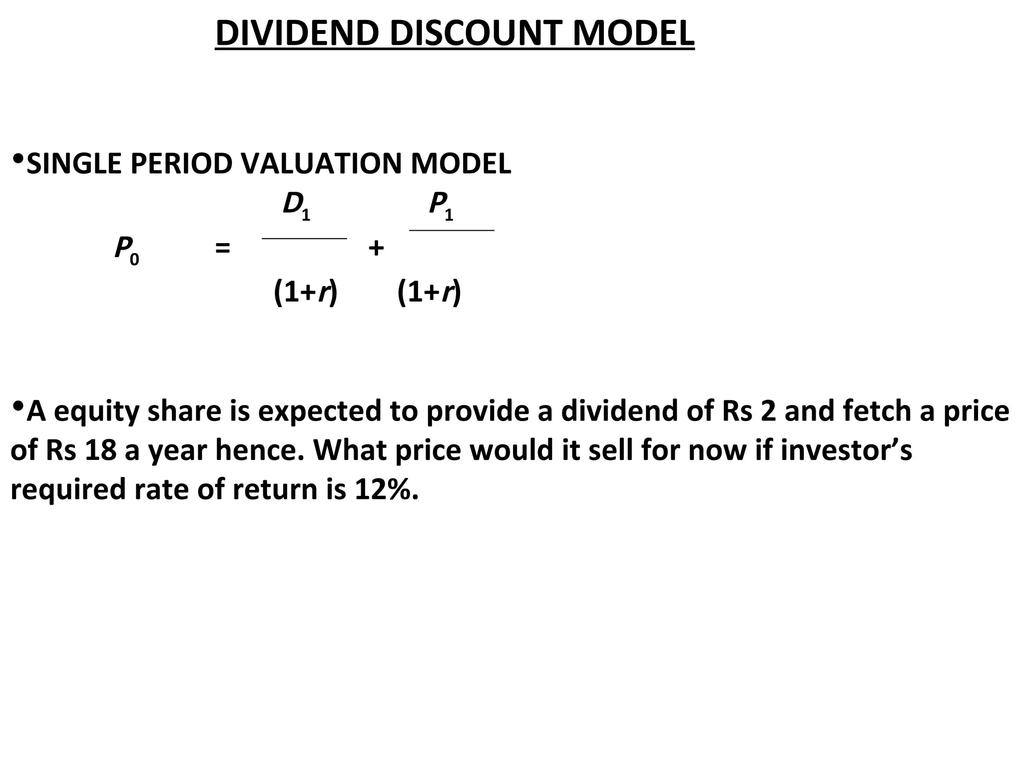 DIVIDEND DISCOUNT MODEL
•SINGLE PERIOD VALUATION MODEL
D1 P1
P0 = +
(1+r) (1+r)
•A equity share is expected to provide a dividend of Rs 2 and fetch a price
of Rs 18 a year hence. What price would it sell for now if investor’s
required rate of return is 12%.
 