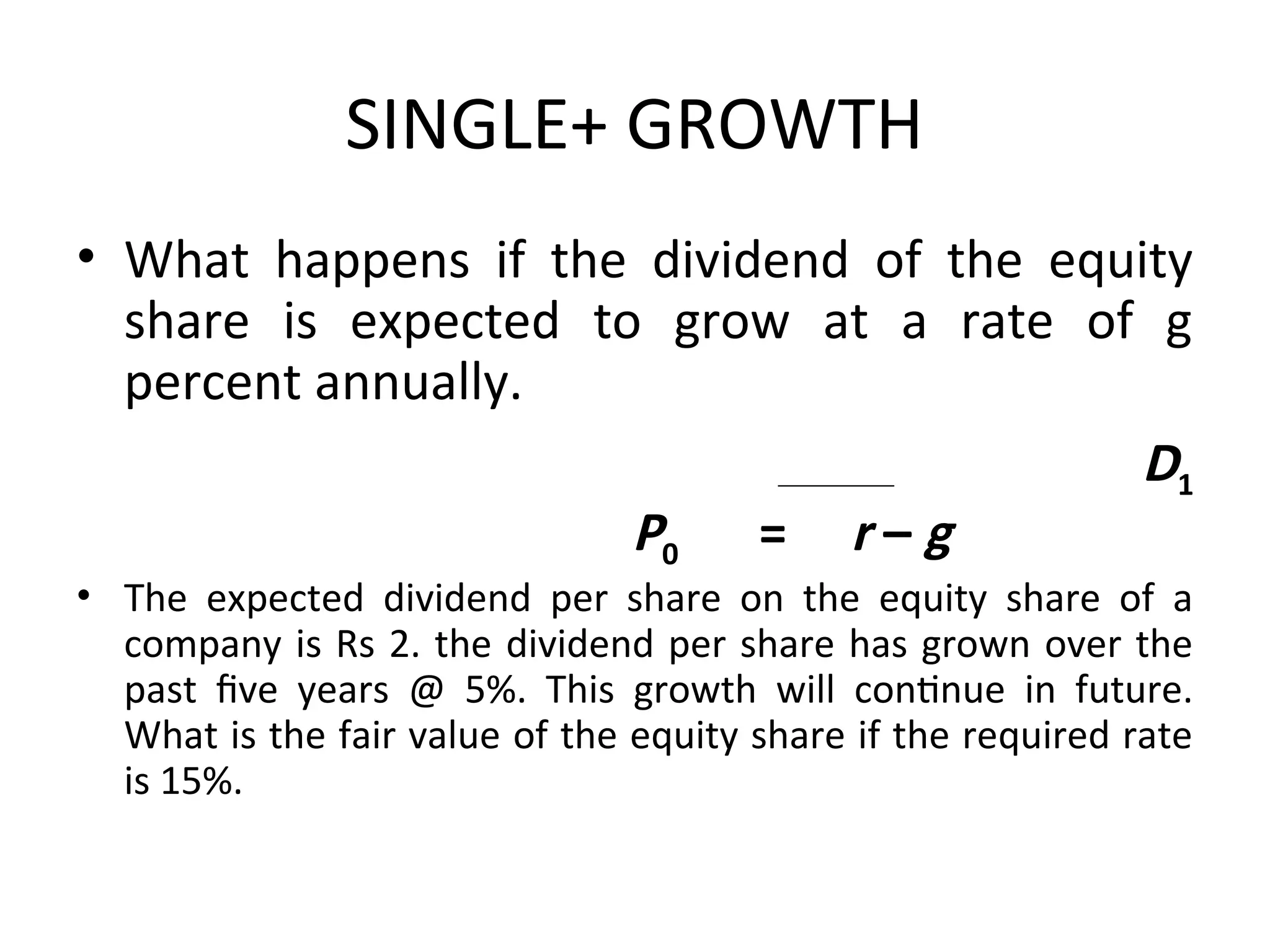 SINGLE+ GROWTH
• What happens if the dividend of the equity
share is expected to grow at a rate of g
percent annually.
D1
P0 = r – g
• The expected dividend per share on the equity share of a
company is Rs 2. the dividend per share has grown over the
past five years @ 5%. This growth will continue in future.
What is the fair value of the equity share if the required rate
is 15%.
 