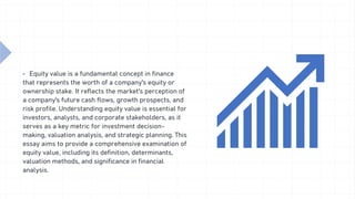 â–Ş Equity value is a fundamental concept in finance
that represents the worth of a company's equity or
ownership stake. It reflects the market's perception of
a company's future cash flows, growth prospects, and
risk profile. Understanding equity value is essential for
investors, analysts, and corporate stakeholders, as it
serves as a key metric for investment decision-
making, valuation analysis, and strategic planning. This
essay aims to provide a comprehensive examination of
equity value, including its definition, determinants,
valuation methods, and significance in financial
analysis.