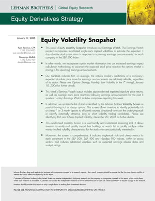 January 17, 2006
                                    Equity Volatility Snapshot
      Ryan Renicker, CFA                  This week’s Equity Volatility Snapshot introduces our Earnings Watch. The Earnings Watch
        1.212.526.9425                    product incorporates short-dated single-stock implied volatilities to estimate the expected 1-
ryan.renicker@lehman.com
                                          day absolute stock price return in response to upcoming earnings announcements, for each
      Devapriya Mallick                   company in the S&P 500 Index.
       1.212.526.5429
     dmallik@lehman.com
                                          In other words, we incorporate option market information into our expected earnings impact
                                          calculation methodology to ascertain the expected stock price reaction the options market is
                                          pricing in for upcoming earnings announcements.

                                          Our backtests indicate that, on average, the options market’s predictions of a company’s
                                          expected absolute price move for earnings announcements are relatively reliable, regardless
                                          of its sector. Please see Options Strategy Monthly: Low Volatility in the 7th Inning?, January
                                          10, 2006 for further details.

                                          This week’s Earnings Watch output includes options-derived expected absolute price returns,
                                          as well as average stock price reactions following earnings announcements for the past 8
                                          quarters. Today’s Earnings Watch includes companies reporting this week.

                                          In addition, we update the list of stocks identified by the Lehman Brothers Volatility Screen as
                                          possibly having rich or cheap options. This screen allows investors to identify potentially rich
                                          or cheap 1 or 3 month options to efficiently express directional views on the underlying stock
                                          or identify potentially attractive long or short volatility trading candidates. Please see
                                          Identifying Rich and Cheap Implied Volatility, December 20, 2005 for further details.

                                          This excel-based Volatility Screen is a user-friendly and customized screening tool. It allows
                                          investors to easily and quickly import their holdings or watch list to quickly analyze at-the-
                                          money implied volatility characteristics for the stocks they are particularly interested in.

                                          Moreover, the screen is comprehensive. It includes single-stock rich and cheap metrics for
                                          each constituent in the S&P 500, S&P 400 and Nasdaq 100 indices, within or across
                                          sectors, and includes additional variables such as expected earnings release dates and
                                          analyst ratings.




Lehman Brothers does and seeks to do business with companies covered in its research reports. As a result, investors should be aware that the firm may have a conflict of
interest that could affect the objectivity of this report.

Customers of Lehman Brothers in the United States can receive independent, third-party research on the company or companies covered in this report, at no cost to them,
where such research is available. Customers can access this independent research at www.lehmanlive.com or can call 1-800-2LEHMAN to request a copy of this research.

Investors should consider this report as only a single factor in making their investment decision.


PLEASE SEE ANALYST(S) CERTIFICATION AND IMPORTANT DISCLOSURES BEGINNING ON PAGE 5.
 