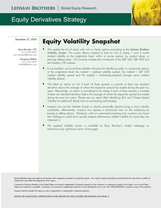 December 27, 2005
                                    Equity Volatility Snapshot
      Ryan Renicker, CFA                  We update the list of stocks with rich or cheap options according to the Lehman Brothers
        1.212.526.9425                    Volatility Screen. This screen allows investors to look for rich or cheap 1 and 3 month
ryan.renicker@lehman.com
                                          implied volatility at the single-stock level, within or across sectors, by analyst rating, or
      Devapriya Mallick                   earnings release date. Our universe includes the constituents of the S&P 500, S&P 400 and
       1.212.526.5429
                                          the Nasdaq 100 indexes.
     dmallik@lehman.com

                                          In our backtest, we found three reliable indicators for identifying under- or over-priced options
                                          at the single-stock level: the implied – realized volatility spread, the implied – S&P 500
                                          implied volatility spread and the implied – market-cap-weighted average sector implied
                                          volatility spread.

                                          We label an option as rich if each of these spreads is currently at least one standard
                                          deviation above the average of where the respective spread has traded during the past two
                                          years. Alternatively, an option is considered to be cheap if each of these spreads is currently
                                          at least one standard deviation below the average of where the respective spread has traded
                                          during the past two years. Please see our report titled Identifying Rich and Cheap Implied
                                          Volatility for additional details and our backtesting methodology.

                                          Investors can use the Volatility Screen to identify potentially attractive long or short volatility
                                          candidates. Alternatively, investors can express a directional view on the underlying by
                                          buying or selling options. Moreover, with our customized screening tool, investors can import
                                          their holdings or watch list to quickly analyze at-the-money implied volatility for stocks they are
                                          interested in.

                                          The updated Volatility Screen is available on Ryan Renicker’s analyst webpage on
                                          LehmanLive (top right-hand corner of the page).




Lehman Brothers does and seeks to do business with companies covered in its research reports. As a result, investors should be aware that the firm may have a conflict of
interest that could affect the objectivity of this report.

Customers of Lehman Brothers in the United States can receive independent, third-party research on the company or companies covered in this report, at no cost to them,
where such research is available. Customers can access this independent research at www.lehmanlive.com or can call 1-800-2LEHMAN to request a copy of this research.

Investors should consider this report as only a single factor in making their investment decision.


PLEASE SEE ANALYST(S) CERTIFICATION AND IMPORTANT DISCLOSURES BEGINNING ON PAGE 4.
 