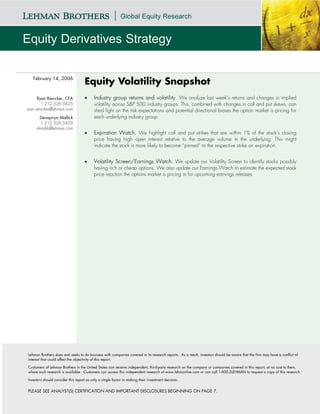 February 14, 2006
                                    Equity Volatility Snapshot
      Ryan Renicker, CFA            •     Industry group returns and volatility. We analyze last week’s returns and changes in implied
        1.212.526.9425                    volatility across S&P 500 industry groups. This, combined with changes in call and put skews, can
ryan.renicker@lehman.com                  shed light on the risk expectations and potential directional biases the option market is pricing for
      Devapriya Mallick                   each underlying industry group.
       1.212.526.5429
     dmallik@lehman.com
                                    •     Expiration Watch. We highlight call and put strikes that are within 1% of the stock’s closing
                                          price having high open interest relative to the average volume in the underlying. This might
                                          indicate the stock is more likely to become “pinned” to the respective strike on expiration.


                                    •     Volatility Screen/Earnings Watch. We update our Volatility Screen to identify stocks possibly
                                          having rich or cheap options. We also update our Earnings Watch to estimate the expected stock
                                          price reaction the options market is pricing in for upcoming earnings releases.




Lehman Brothers does and seeks to do business with companies covered in its research reports. As a result, investors should be aware that the firm may have a conflict of
interest that could affect the objectivity of this report.

Customers of Lehman Brothers in the United States can receive independent, third-party research on the company or companies covered in this report, at no cost to them,
where such research is available. Customers can access this independent research at www.lehmanlive.com or can call 1-800-2LEHMAN to request a copy of this research.

Investors should consider this report as only a single factor in making their investment decision.


PLEASE SEE ANALYST(S) CERTIFICATION AND IMPORTANT DISCLOSURES BEGINNING ON PAGE 7.
 