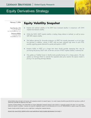 February 7, 2006
                                    Equity Volatility Snapshot
      Ryan Renicker, CFA            •     Implied and realized volatility on the SMH have increased steadily in comparison with SWH
        1.212.526.9425                    implied and realized volatility.
ryan.renicker@lehman.com

      Devapriya Mallick
                                    •     Within the SWH, MSFT implied volatility is trading cheap relative to realized, as well as versus
       1.212.526.5429
     dmallik@lehman.com                   S&P 500 implied volatility.


                                    •     We believe demand for downside protection on MSFT has recently decreased, as its put skew
                                          has declined. In addition, volume in MSFT calls has been relatively high versus its puts (YTD),
                                          possibly signaling greater demand for upside participation in MSFT.


                                    •     Investors bullish on MSFT on a longer term basis should consider expressing their view by
                                          purchasing the January 2007 calls, as the term structure of MSFT implied volatility is relatively flat.


                                    •     We update our Volatility Screen to identify stocks possibly having rich or cheap options. We also
                                          update our Earnings Watch to estimate the expected stock price reaction the options market is
                                          pricing in for upcoming earnings releases.




Lehman Brothers does and seeks to do business with companies covered in its research reports. As a result, investors should be aware that the firm may have a conflict of
interest that could affect the objectivity of this report.

Customers of Lehman Brothers in the United States can receive independent, third-party research on the company or companies covered in this report, at no cost to them,
where such research is available. Customers can access this independent research at www.lehmanlive.com or can call 1-800-2LEHMAN to request a copy of this research.

Investors should consider this report as only a single factor in making their investment decision.


PLEASE SEE ANALYST(S) CERTIFICATION AND IMPORTANT DISCLOSURES BEGINNING ON PAGE 7.
 