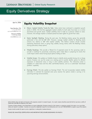 April 4, 2006
                                    Equity Volatility Snapshot
      Ryan Renicker, CFA            •     Macro: Implied Volatility Trends By Style. Value stocks have continued to outperform growth
        1.212.526.9425                    stocks in 2006. We find that aggregate implied volatility for both styles have been on a similar
ryan.renicker@lehman.com                  downtrend and growth stocks’ implied volatilities tend to trade at a premium relative to value.
      Devapriya Mallick                   However, the average implied vs realized spread has been tighter for growth than value.
       1.212.526.5429
     dmallik@lehman.com
                                    •     Sector Spotlight: Retailing. During the past year, the Retailing industry group has generally
                                          performed in line with the S&P 500. However, average implied volatility for Retailing stocks
                                          remains low relative to S&P 500 implied volatility. We believe investors should consider
                                          expressing directional views or going long volatility among names within the Retailing industry
                                          having particularly cheap options.


                                    •     Weekly Roadmap. We provide a filtered list of expected events for the upcoming week to
                                          provide a roadmap for proactively constructing option trade ideas or preparing for events that
                                          could impact certain stocks having liquid options trading on them.


                                    •     Volatility Screen. We update our Volatility Screen to identify stocks possibly having rich or cheap
                                          options. Investors can use this screen as a starting point to quickly identify options for efficient
                                          expression of directional views or long or short volatility positions. This interactive screen is
                                          updated on a daily basis and has other user-friendly features, such as a customized “download
                                          portfolio” capability.


                                    •     Earnings Watch. We also update our Earnings Watch. This tool incorporates implied volatility
                                          information to estimate the expected stock price reaction the options market is pricing in for
                                          upcoming earnings announcements.




Lehman Brothers does and seeks to do business with companies covered in its research reports. As a result, investors should be aware that the firm may have a conflict of
interest that could affect the objectivity of this report.

Customers of Lehman Brothers in the United States can receive independent, third-party research on the company or companies covered in this report, at no cost to them,
where such research is available. Customers can access this independent research at www.lehmanlive.com or can call 1-800-2LEHMAN to request a copy of this research.

Investors should consider this report as only a single factor in making their investment decision.


PLEASE SEE ANALYST(S) CERTIFICATION AND IMPORTANT DISCLOSURES BEGINNING ON PAGE 8.
 