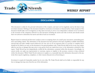 WEEKLY REPORT
2ND DEC– 6TH DEC
This document is solely for the personal information of the recipient, and must not be singularly used as the basis of any
investment decision. Nothing in this document should be construed as investment or financial advice. Each recipient of this
document should make such investigations as they deem necessary to arrive at an independent evaluation of an investment
in the securities of the companies referred to in this document including the merits and risks involved, and should consult
their own advisors to determine the merits and risks of such an investment.
Reports based on technical and derivative analysis center on studying charts of a stock's price movement, outstanding posi-
tions and trading volume. The information in this document has been printed on the basis of publicly available information,
internal data and other reliable sources believed to be true, but we do not represent that it is accurate or complete and it
should not be relied on as such, as this document is for general guidance only. Trade Nivesh shall not be in any way respon-
sible for any loss or damage that may arise to any person from any inadvertent error in the information contained in this
report. Trade Nivesh has not independently verified all the information contained within this document. Accordingly, we
cannot testify, nor make any representation or warranty, express or implied, to the accuracy, contents or data contained
within this document. While Trade Nivesh endeavors to update on a reasonable basis the information discussed in this ma-
terial, there may be regulatory, compliance, or other reasons that prevent us from doing so.
Investment in equity & Commodity market has its own risks. We Trade Nivesh shall not be liable or responsible for any
loss or damage that may arise from the use of this information.
DISCLAIMER
 