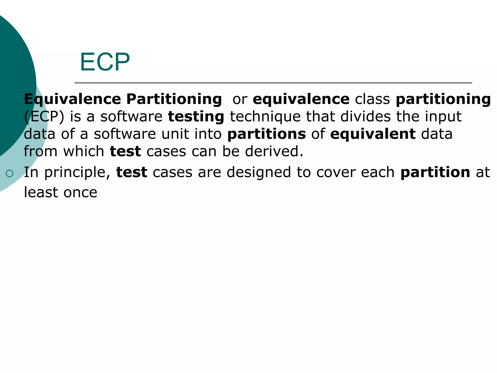 ECP
 Equivalence Partitioning or equivalence class partitioning
(ECP) is a software testing technique that divides the input
data of a software unit into partitions of equivalent data
from which test cases can be derived.
 In principle, test cases are designed to cover each partition at
least once
 
