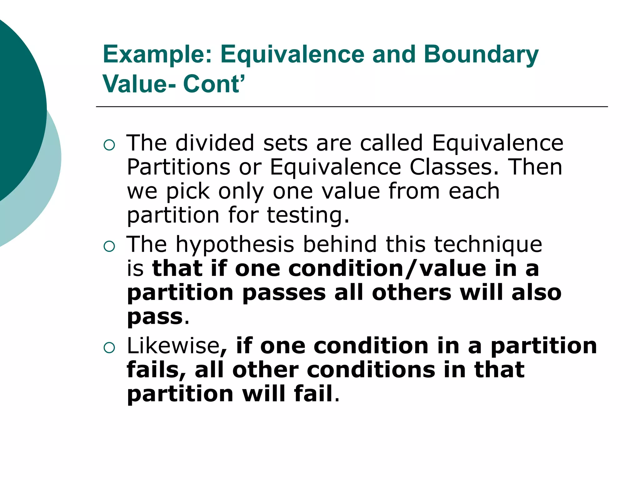 Example: Equivalence and Boundary
Value- Cont’
 The divided sets are called Equivalence
Partitions or Equivalence Classes. Then
we pick only one value from each
partition for testing.
 The hypothesis behind this technique
is that if one condition/value in a
partition passes all others will also
pass.
 Likewise, if one condition in a partition
fails, all other conditions in that
partition will fail.
 