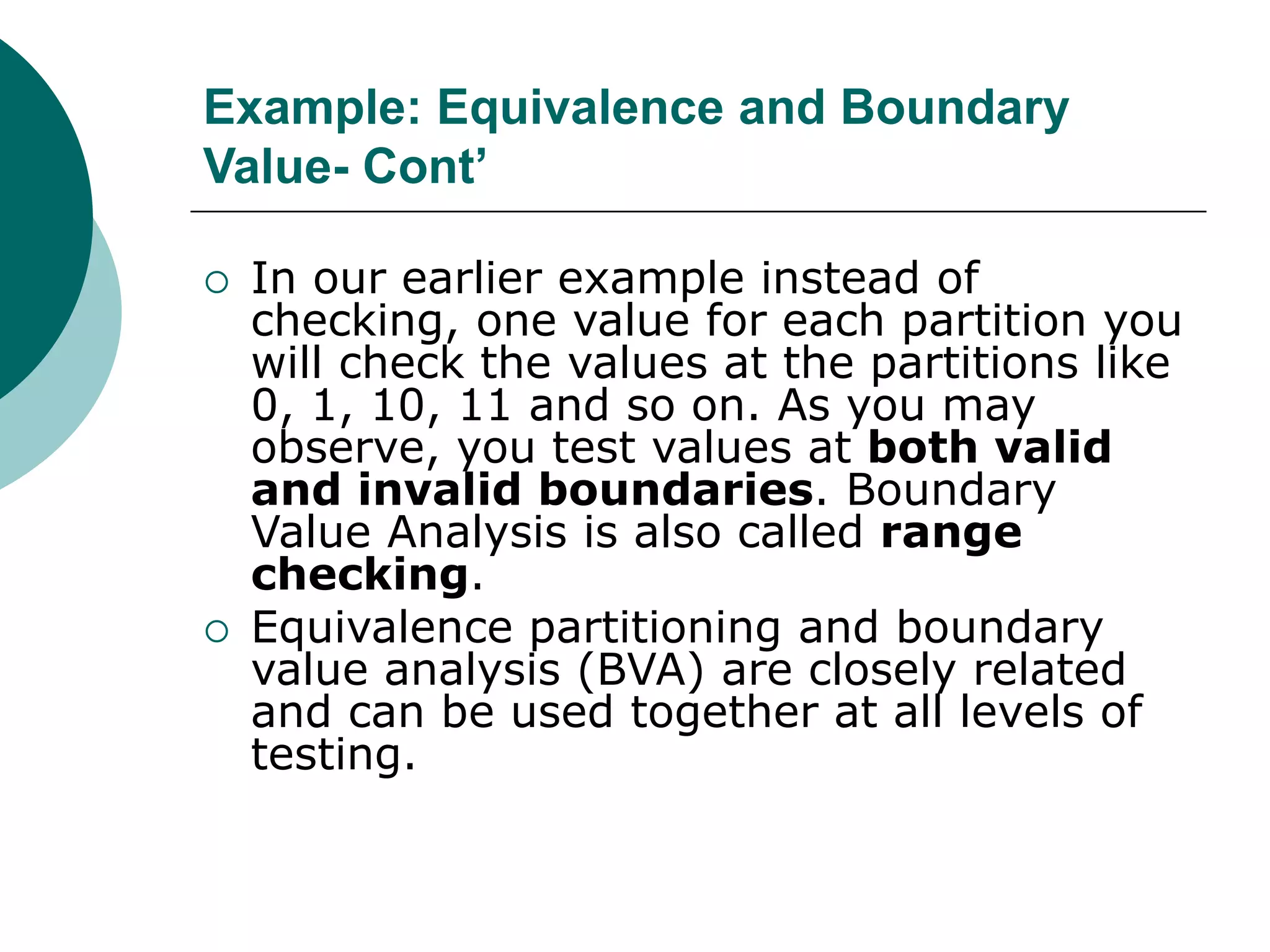 Example: Equivalence and Boundary
Value- Cont’
 In our earlier example instead of
checking, one value for each partition you
will check the values at the partitions like
0, 1, 10, 11 and so on. As you may
observe, you test values at both valid
and invalid boundaries. Boundary
Value Analysis is also called range
checking.
 Equivalence partitioning and boundary
value analysis (BVA) are closely related
and can be used together at all levels of
testing.
 