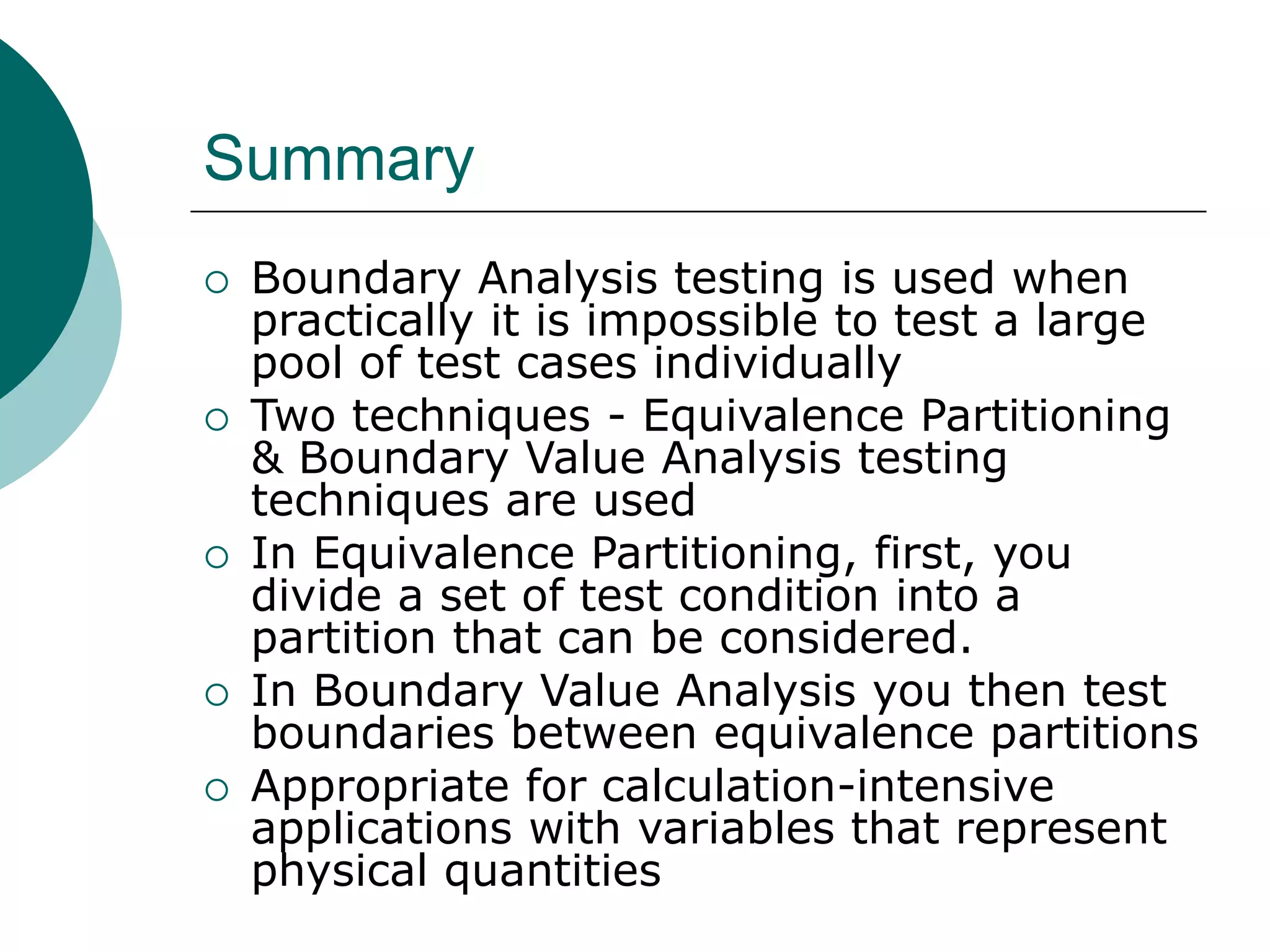 Summary
 Boundary Analysis testing is used when
practically it is impossible to test a large
pool of test cases individually
 Two techniques - Equivalence Partitioning
& Boundary Value Analysis testing
techniques are used
 In Equivalence Partitioning, first, you
divide a set of test condition into a
partition that can be considered.
 In Boundary Value Analysis you then test
boundaries between equivalence partitions
 Appropriate for calculation-intensive
applications with variables that represent
physical quantities
 