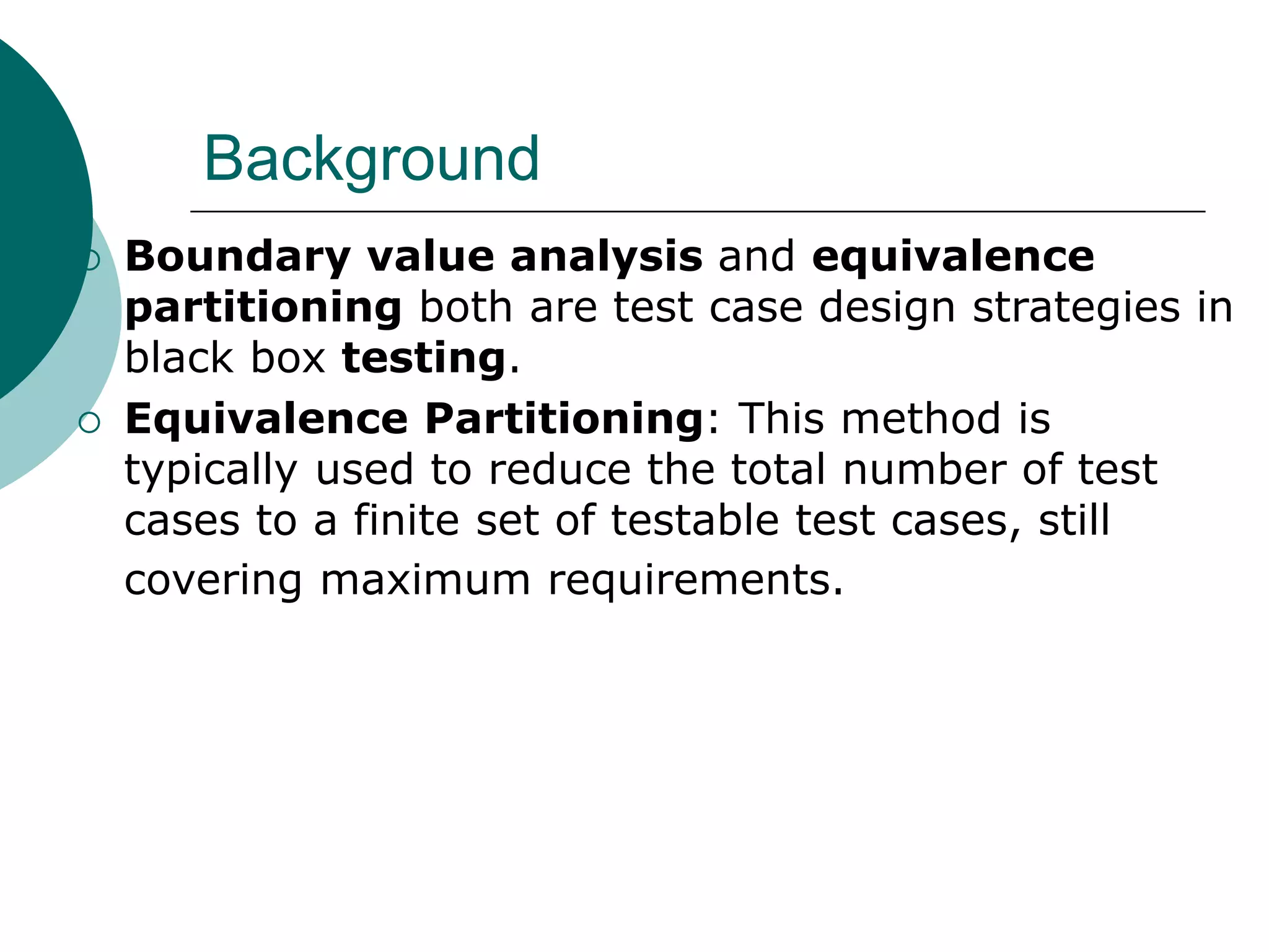 Background
 Boundary value analysis and equivalence
partitioning both are test case design strategies in
black box testing.
 Equivalence Partitioning: This method is
typically used to reduce the total number of test
cases to a finite set of testable test cases, still
covering maximum requirements.
 