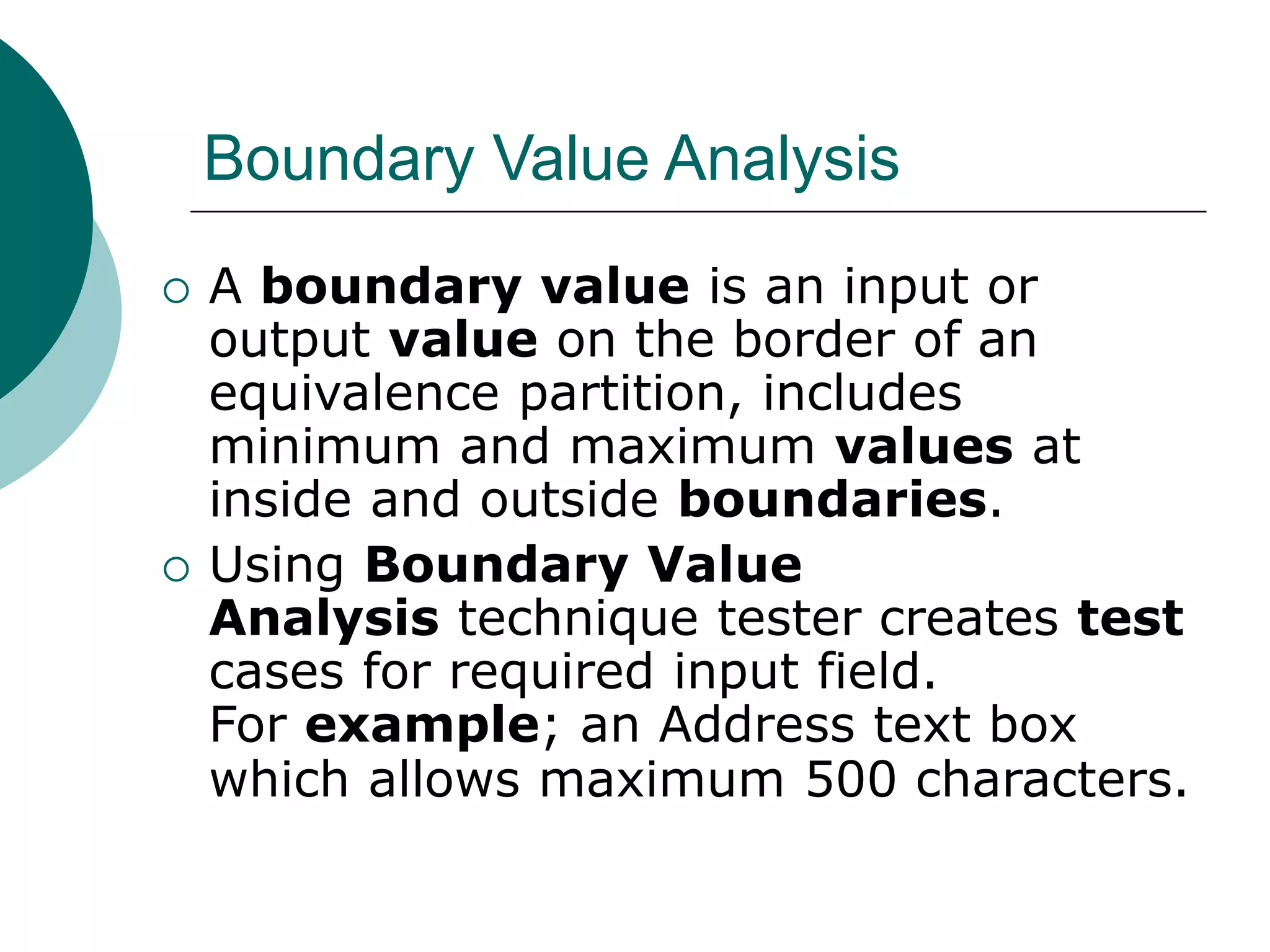 Boundary Value Analysis
 A boundary value is an input or
output value on the border of an
equivalence partition, includes
minimum and maximum values at
inside and outside boundaries.
 Using Boundary Value
Analysis technique tester creates test
cases for required input field.
For example; an Address text box
which allows maximum 500 characters.
 