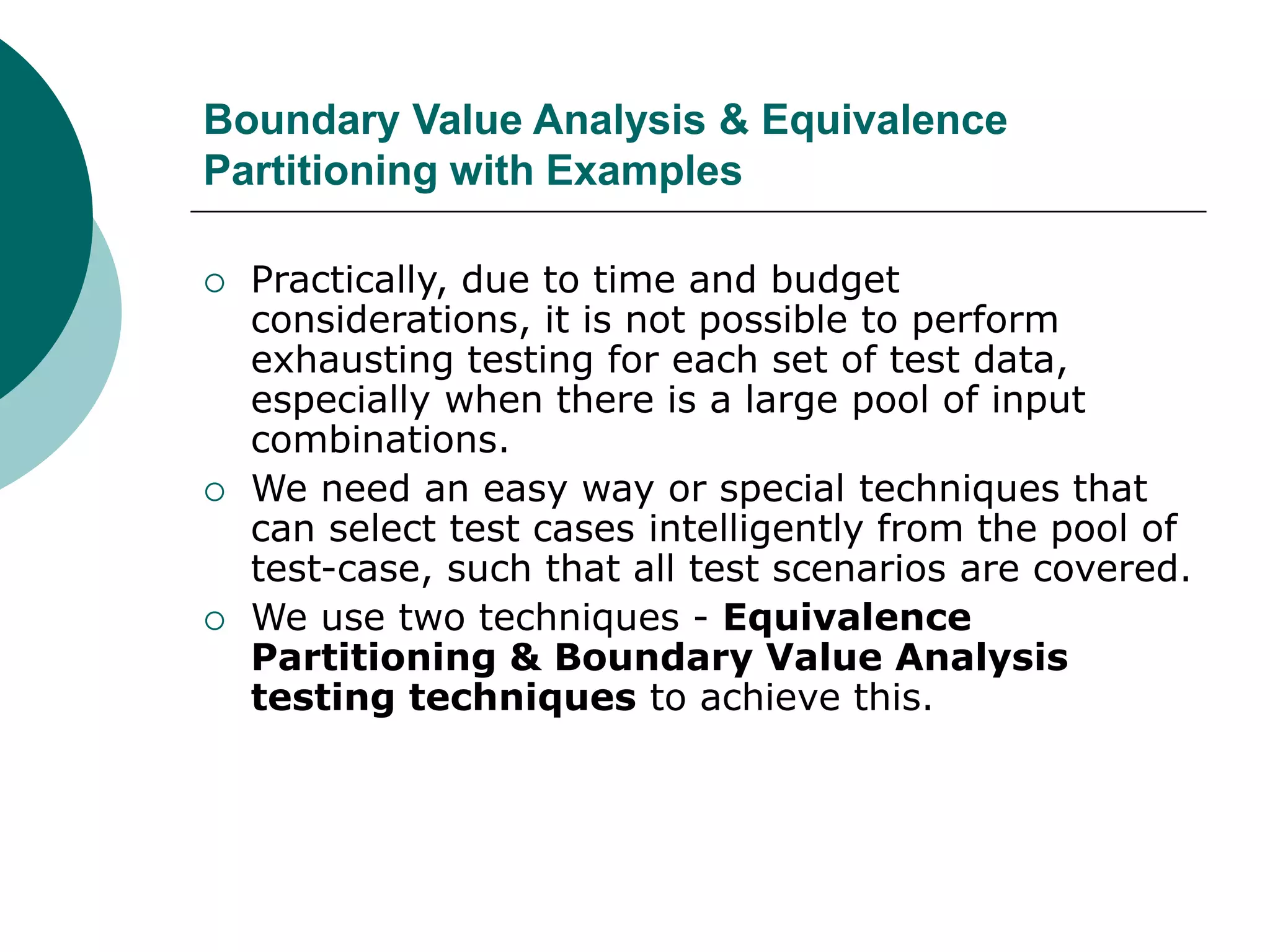 Boundary Value Analysis & Equivalence
Partitioning with Examples
 Practically, due to time and budget
considerations, it is not possible to perform
exhausting testing for each set of test data,
especially when there is a large pool of input
combinations.
 We need an easy way or special techniques that
can select test cases intelligently from the pool of
test-case, such that all test scenarios are covered.
 We use two techniques - Equivalence
Partitioning & Boundary Value Analysis
testing techniques to achieve this.
 