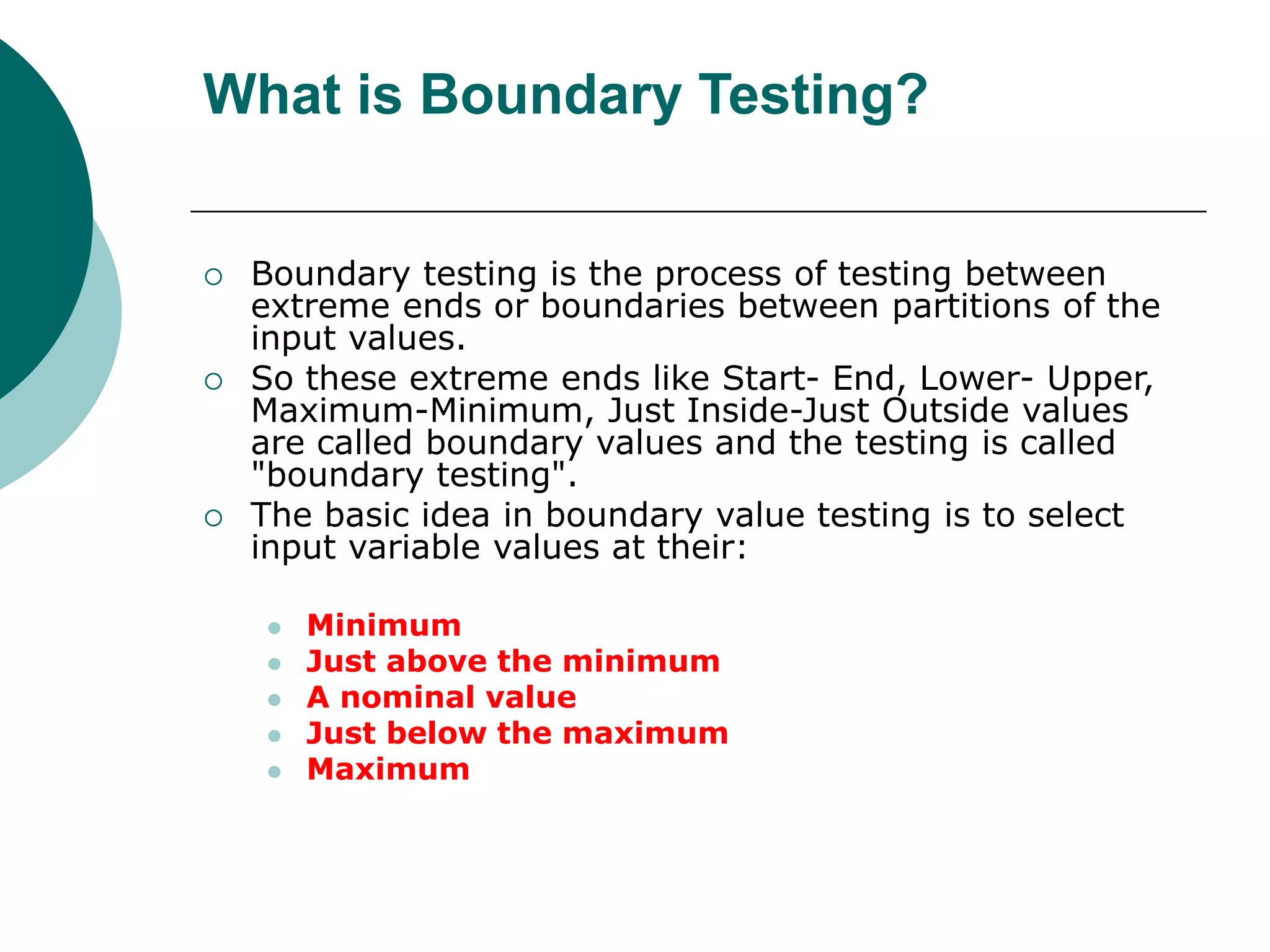 What is Boundary Testing?
 Boundary testing is the process of testing between
extreme ends or boundaries between partitions of the
input values.
 So these extreme ends like Start- End, Lower- Upper,
Maximum-Minimum, Just Inside-Just Outside values
are called boundary values and the testing is called
"boundary testing".
 The basic idea in boundary value testing is to select
input variable values at their:
 Minimum
 Just above the minimum
 A nominal value
 Just below the maximum
 Maximum
 