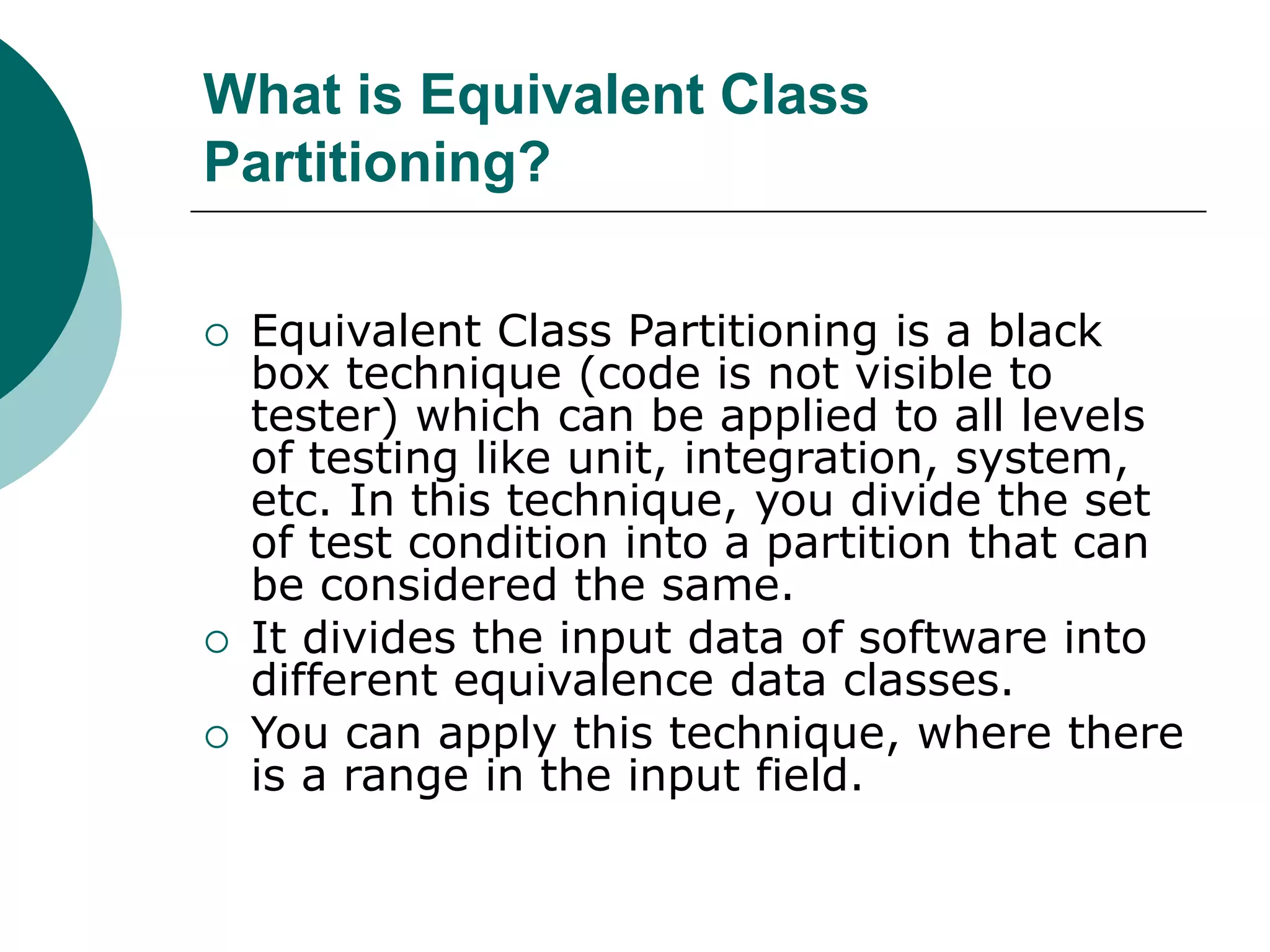 What is Equivalent Class
Partitioning?
 Equivalent Class Partitioning is a black
box technique (code is not visible to
tester) which can be applied to all levels
of testing like unit, integration, system,
etc. In this technique, you divide the set
of test condition into a partition that can
be considered the same.
 It divides the input data of software into
different equivalence data classes.
 You can apply this technique, where there
is a range in the input field.
 