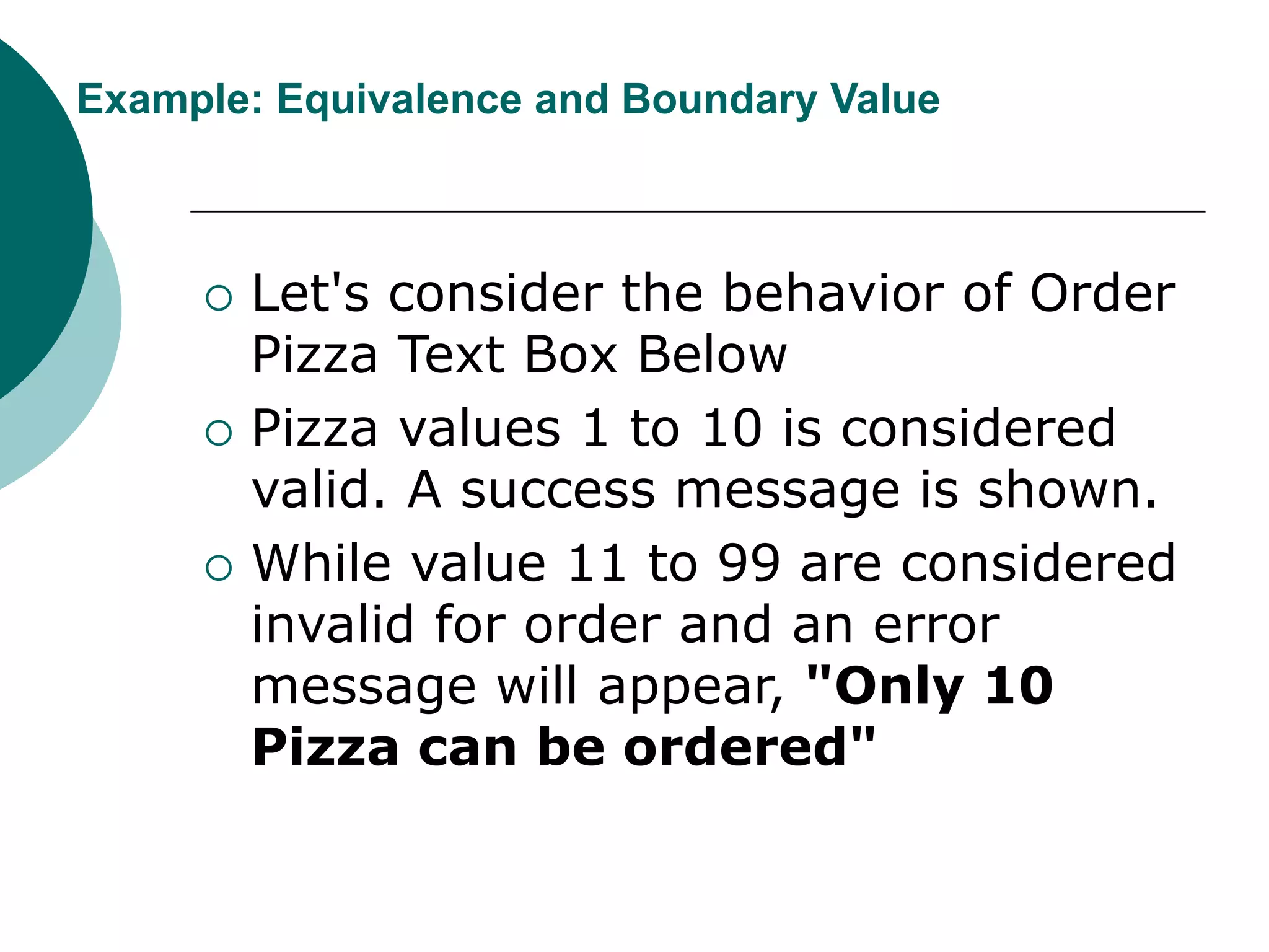 Example: Equivalence and Boundary Value
 Let's consider the behavior of Order
Pizza Text Box Below
 Pizza values 1 to 10 is considered
valid. A success message is shown.
 While value 11 to 99 are considered
invalid for order and an error
message will appear, "Only 10
Pizza can be ordered"
 