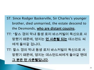 ST: Since Rodger Baskerville, Sir Charles‟s younger
brother, died unmarried, the estate descend to
the Desmonds, who are distant cousins.
TT: *찰스 경의 막내 동생 로저 바스커빌이 독신으로 사
망했기 때문에, 영지는 먼 사촌뻘 되는 데스먼드 씨
에게 돌아갈 겁니다.
TT: 찰스 경의 막내 동생 로저 바스커빌이 독신으로 사
망했기 때문에, 영지는 데스먼드씨에게 돌아갈 텐데
그 분은 먼 사촌뻘입니다.
25
 