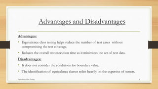 Advantages and Disadvantages
Advantages:
• Equivalence class testing helps reduce the number of test cases without
compromising the test coverage.
• Reduces the overall test execution time as it minimizes the set of test data.
Disadvantages:
• It does not consider the conditions for boundary value.
• The identification of equivalence classes relies heavily on the expertise of testers.
Equivalence Class Testing 8
 