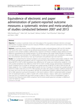 RESEARCH Open Access
Equivalence of electronic and paper
administration of patient-reported outcome
measures: a systematic review and meta-analysis
of studies conducted between 2007 and 2013
Willie Muehlhausen1*
, Helen Doll1
, Nuz Quadri1
, Bethany Fordham1
, Paul O’Donohoe2
, Nijda Dogar1
and Diane J. Wild1
Abstract
Objective: To conduct a systematic review and meta-analysis of the equivalence between electronic and paper
administration of patient reported outcome measures (PROMs) in studies conducted subsequent to those included
in Gwaltney et al’s 2008 review.
Methods: A systematic literature review of PROM equivalence studies conducted between 2007 and 2013 identified
1,997 records from which 72 studies met pre-defined inclusion/exclusion criteria. PRO data from each study were
extracted, in terms of both correlation coefficients (ICCs, Spearman and Pearson correlations, Kappa statistics) and mean
differences (standardized by the standard deviation, SD, and the response scale range). Pooled estimates of correlation
and mean difference were estimated. The modifying effects of mode of administration, year of publication, study design,
time interval between administrations, mean age of participants and publication type were examined.
Results: Four hundred thirty-five individual correlations were extracted, these correlations being highly variable (I2 = 93.8)
but showing generally good equivalence, with ICCs ranging from 0.65 to 0.99 and the pooled correlation coefficient
being 0.88 (95 % CI 0.87 to 0.88). Standardised mean differences for 307 studies were small and less variable (I2 = 33.5)
with a pooled standardised mean difference of 0.037 (95 % CI 0.031 to 0.042). Average administration mode/platform-
specific correlations from 56 studies (61 estimates) had a pooled estimate of 0.88 (95 % CI 0.86 to 0.90) and were still
highly variable (I2 = 92.1). Similarly, average platform-specific ICCs from 39 studies (42 estimates) had a pooled estimate of
0.90 (95 % CI 0.88 to 0.92) with an I2 of 91.5. After excluding 20 studies with outlying correlation coefficients (≥3SD from
the mean), the I2 was 54.4, with the equivalence still high, the overall pooled correlation coefficient being 0.88 (95 % CI
0.87 to 0.88). Agreement was found to be greater in more recent studies (p < 0.001), in randomized studies compared
with non-randomised studies (p < 0.001), in studies with a shorter interval (<1 day) (p < 0.001), and in respondents of
mean age 28 to 55 compared with those either younger or older (p < 0.001). In terms of mode/platform, paper vs
Interactive Voice Response System (IVRS) comparisons had the lowest pooled agreement and paper vs tablet/touch
screen the highest (p < 0.001).
(Continued on next page)
* Correspondence: Willie.Muehlhausen@iconplc.com
1
ICON Clinical Research, 6th Floor Seacourt Tower, West Way, Oxford OX2
0JJ, UK
Full list of author information is available at the end of the article
© 2015 Muehlhausen et al. Open Access This article is distributed under the terms of the Creative Commons Attribution 4.0
International License (http://creativecommons.org/licenses/by/4.0/), which permits unrestricted use, distribution, and
reproduction in any medium, provided you give appropriate credit to the original author(s) and the source, provide a link to
the Creative Commons license, and indicate if changes were made. The Creative Commons Public Domain Dedication waiver
(http://creativecommons.org/publicdomain/zero/1.0/) applies to the data made available in this article, unless otherwise stated.
Muehlhausen et al. Health and Quality of Life Outcomes (2015) 13:167
DOI 10.1186/s12955-015-0362-x
 