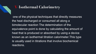 V-Isothermal Calorimetry
one of the physical techniques that directly measures
the heat discharged or consumed all along a
bimolecular reaction The determination of the
equivalence point is done by calculating the amount of
heat that is produced or absorbed by using a device
known as an isothermal titration calorimeter.This type
is usually used in titrations that involve biochemical
reactions.
 