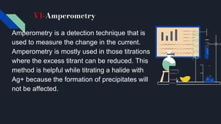 VI-Amperometry
Amperometry is a detection technique that is
used to measure the change in the current.
Amperometry is mostly used in those titrations
where the excess titrant can be reduced. This
method is helpful while titrating a halide with
Ag+ because the formation of precipitates will
not be affected.
 