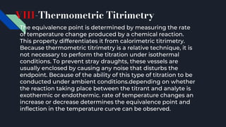 VIII-Thermometric Titrimetry
The equivalence point is determined by measuring the rate
of temperature change produced by a chemical reaction.
This property differentiates it from calorimetric titrimetry.
Because thermometric titrimetry is a relative technique, it is
not necessary to perform the titration under isothermal
conditions. To prevent stray draughts, these vessels are
usually enclosed by causing any noise that disturbs the
endpoint. Because of the ability of this type of titration to be
conducted under ambient conditions.depending on whether
the reaction taking place between the titrant and analyte is
exothermic or endothermic. rate of temperature changes an
increase or decrease determines the equivalence point and
inflection in the temperature curve can be observed.
 
