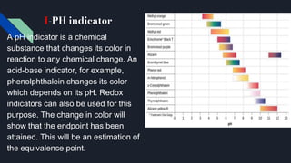 I-PH indicator
A pH indicator is a chemical
substance that changes its color in
reaction to any chemical change. An
acid-base indicator, for example,
phenolphthalein changes its color
which depends on its pH. Redox
indicators can also be used for this
purpose. The change in color will
show that the endpoint has been
attained. This will be an estimation of
the equivalence point.
 