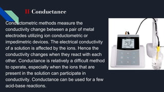 II-Conductance
Conductometric methods measure the
conductivity change between a pair of metal
electrodes utilizing ion conductometric or
impedimetric devices. The electrical conductivity
of a solution is affected by the ions. Hence the
conductivity changes when they react with each
other. Conductance is relatively a difficult method
to operate, especially when the ions that are
present in the solution can participate in
conductivity. Conductance can be used for a few
acid-base reactions.
 