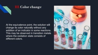 III-Color change
At the equivalence point, the solution will
change its color naturally without any
addition of an indicator in some reactions.
This may be observed in transition metals
where the oxidation state consists of
different colors.
 