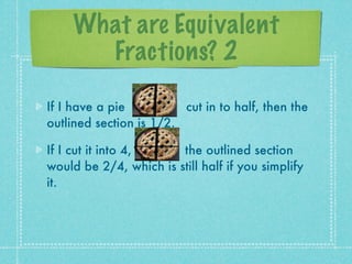 What are Equivalent
       Fractions? 2

If I have a pie          cut in to half, then the
outlined section is 1/2.

If I cut it into 4,     the outlined section
would be 2/4, which is still half if you simplify
it.
 