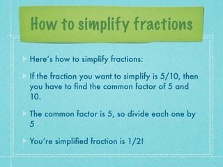 How to simplify fractions

Here’s how to simplify fractions:

If the fraction you want to simplify is 5/10, then
you have to ﬁnd the common factor of 5 and
10.

The common factor is 5, so divide each one by
5

You’re simpliﬁed fraction is 1/2!
 