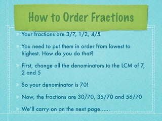 How to Order Fractions
Your fractions are 3/7, 1/2, 4/5

You need to put them in order from lowest to
highest. How do you do that?

First, change all the denominators to the LCM of 7,
2 and 5

So your denominator is 70!

Now, the fractions are 30/70, 35/70 and 56/70

We’ll carry on on the next page......
 