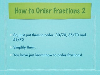 How to Order Fractions 2


So, just put them in order: 30/70, 35/70 and
56/70

Simplify them.

You have just learnt how to order fractions!
 